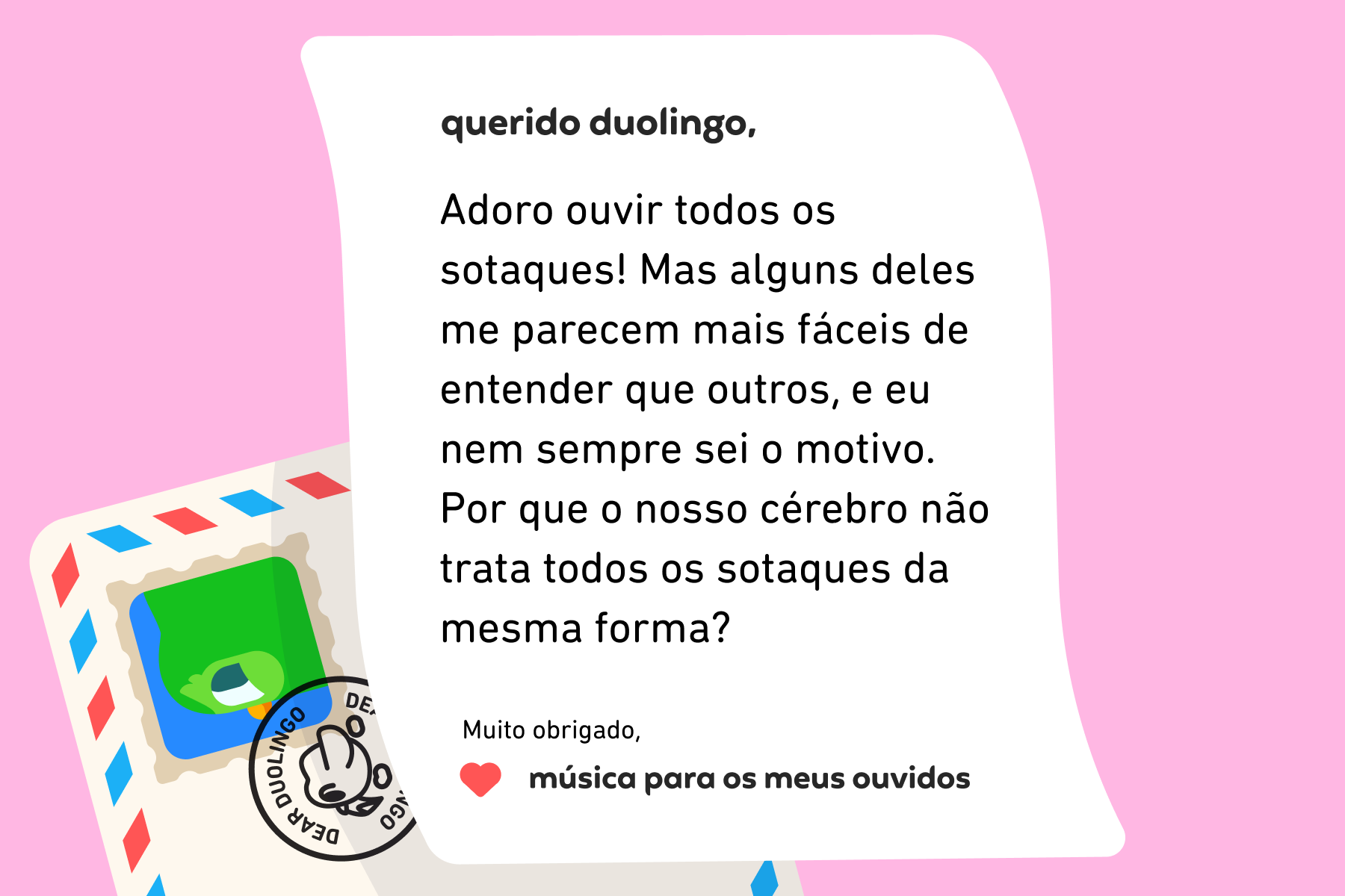 Ilustração de uma carta para a coluna Querido Duolingo que diz: Querido Duolingo, Adoro ouvir todos os sotaques! Mas alguns deles me parecem mais fáceis de entender que outros, e eu nem sempre sei o motivo. Por que o nosso cérebro não trata todos os sotaques da mesma forma? Muito obrigado, Música Para os Meus Ouvidos