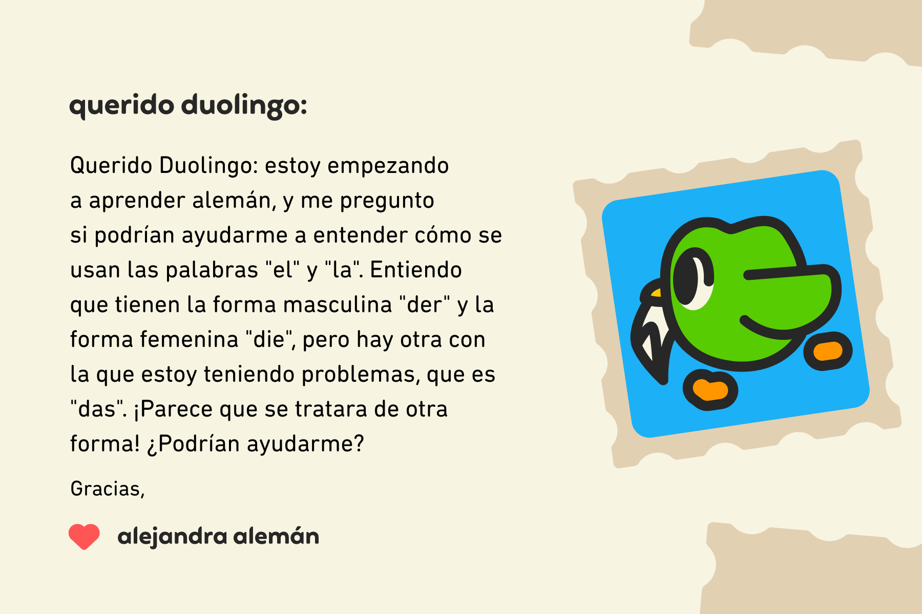 Ilustración de una carta a Querido Duolingo que dice: Querido Duolingo: estoy empezando a aprender alemán y me pregunto si podrían ayudarme a entender cómo se usan las palabras "el" y "la". Entiendo que tienen la forma masculina "der" y la forma femenina "die", pero hay otra con la que estoy teniendo problemas, que es "das". ¡Parece que se tratara de otra forma! ¿Podrían ayudarme? Gracias, Alejandra Alemán