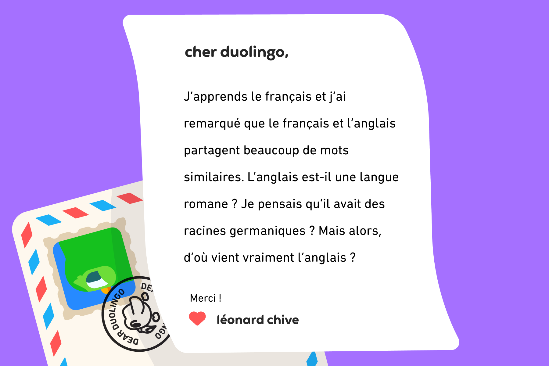 Lettre adressée à Cher Duolingo qui indique : Cher Duolingo, j’apprends le français et j’ai remarqué que le français et l’anglais partagent beaucoup de mots similaires. L’anglais est-il une langue romane ? Je pensais qu’il avait des racines germaniques ? Mais alors, d’où vient vraiment l’anglais ? Merci ! Léonard Chive