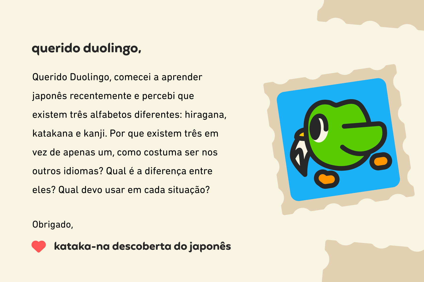Ilustração de uma carta enviada à Querido Duolingo que diz: Querido Duolingo, comecei a aprender japonês recentemente e percebi que existem três alfabetos diferentes: hiragana, katakana e kanji. Por que existem três em vez de apenas um, como costuma ser nos outros idiomas? Qual é a diferença entre eles? Qual devo usar em cada situação? Obrigado,  Kataka-na descoberta do japonês