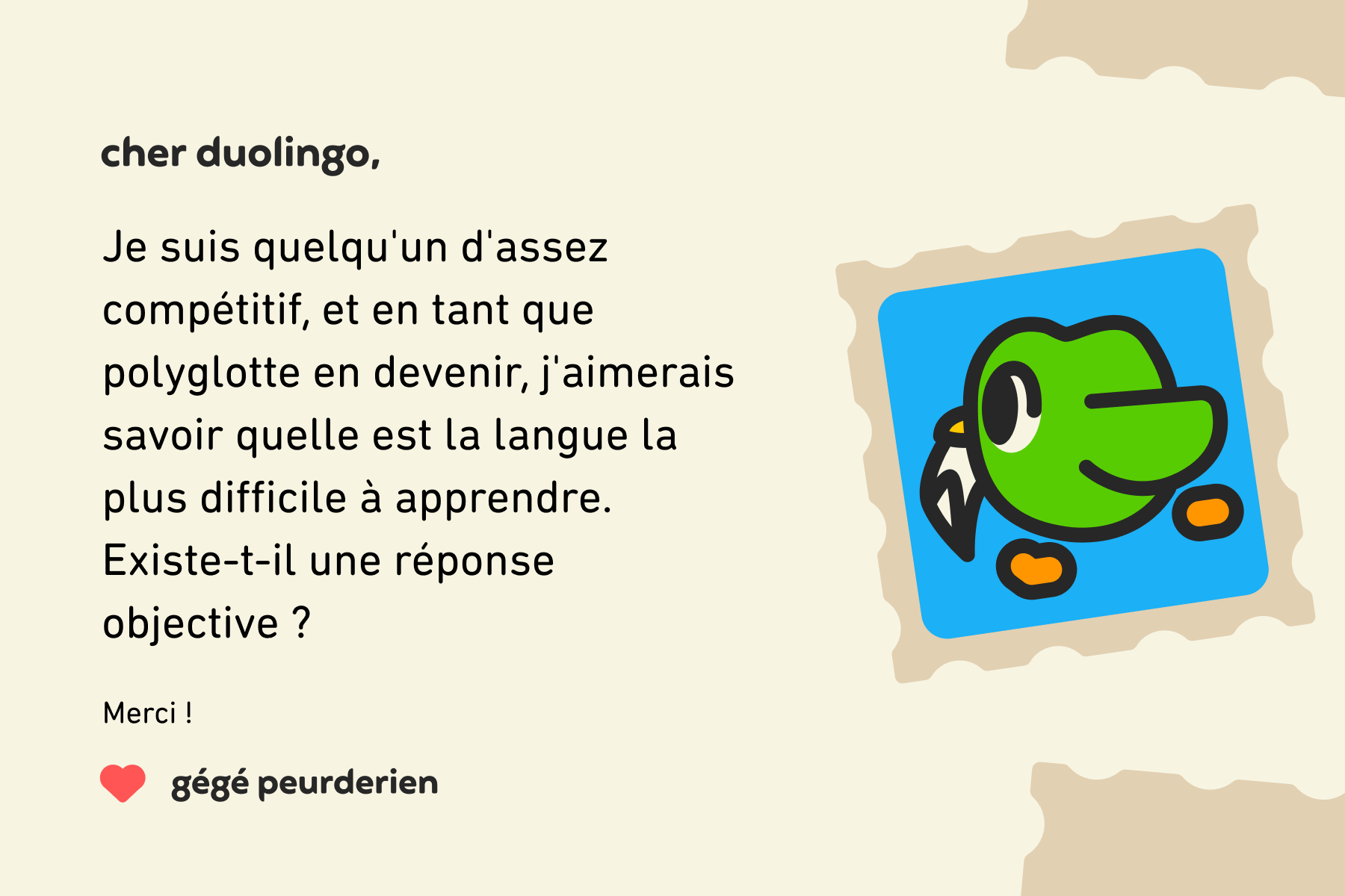 Lettre adressée à Cher Duolingo : Cher Duolingo, je suis quelqu'un d'assez compétitif, et en tant que polyglotte en devenir, j'aimerais savoir quelle est la langue la plus difficile à apprendre. Existe-t-il une réponse objective ? Merci ! Gégé Peurderien