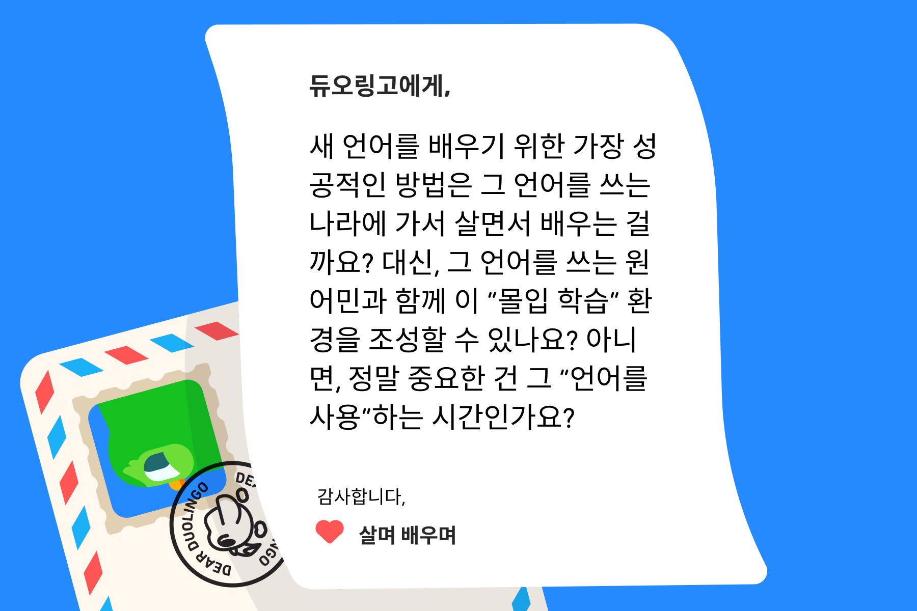 “듀오링고에 물어보세요”에 온 편지 일러스트. 편지 내용은 다음과 같다: 듀오링고에게, 새 언어를 배우기 위한 가장 성공적인 방법은 그 언어를 쓰는 나라에 가서 살면서 배우는 걸까요? 대신, 그 언어를 쓰는 원어민과 함께 이 “몰입 학습” 환경을 조성할 수 있나요? 아니면, 정말 중요한 건 그 “언어를 사용”하는 시간인가요? 감사합니다, 살며 배우며