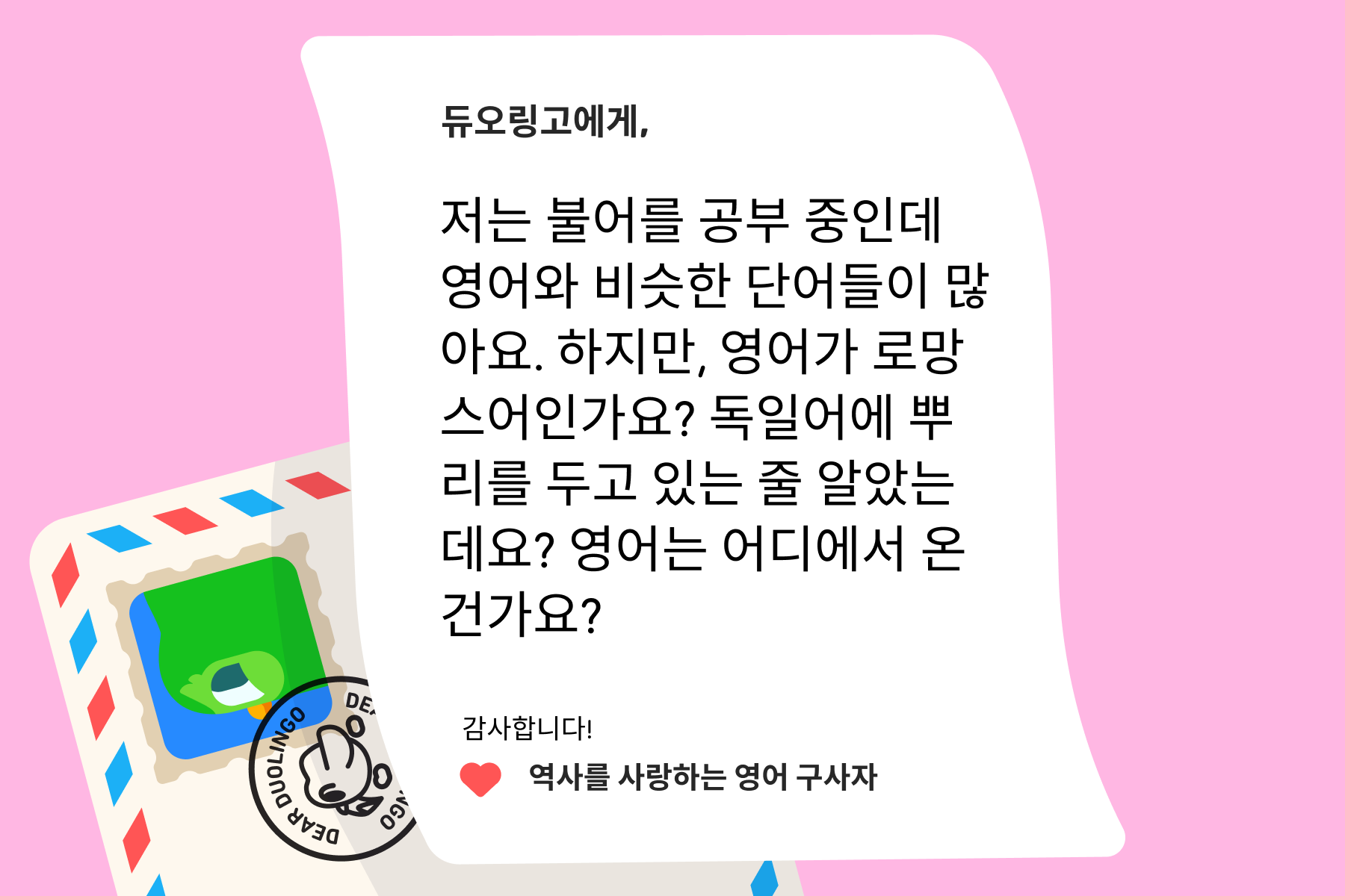 "듀오링고에 물어보세요"에 보내는 편지의 그림: 듀오링고에게, 저는 불어를 공부 중인데 영어와 비슷한 단어들이 많아요. 하지만, 영어가 로망스어인가요? 독일어에 뿌리를 두고 있는 줄 알았는데요? 영어는 어디에서 온 건가요? 감사합니다! 역사를 사랑하는 영어 구사자