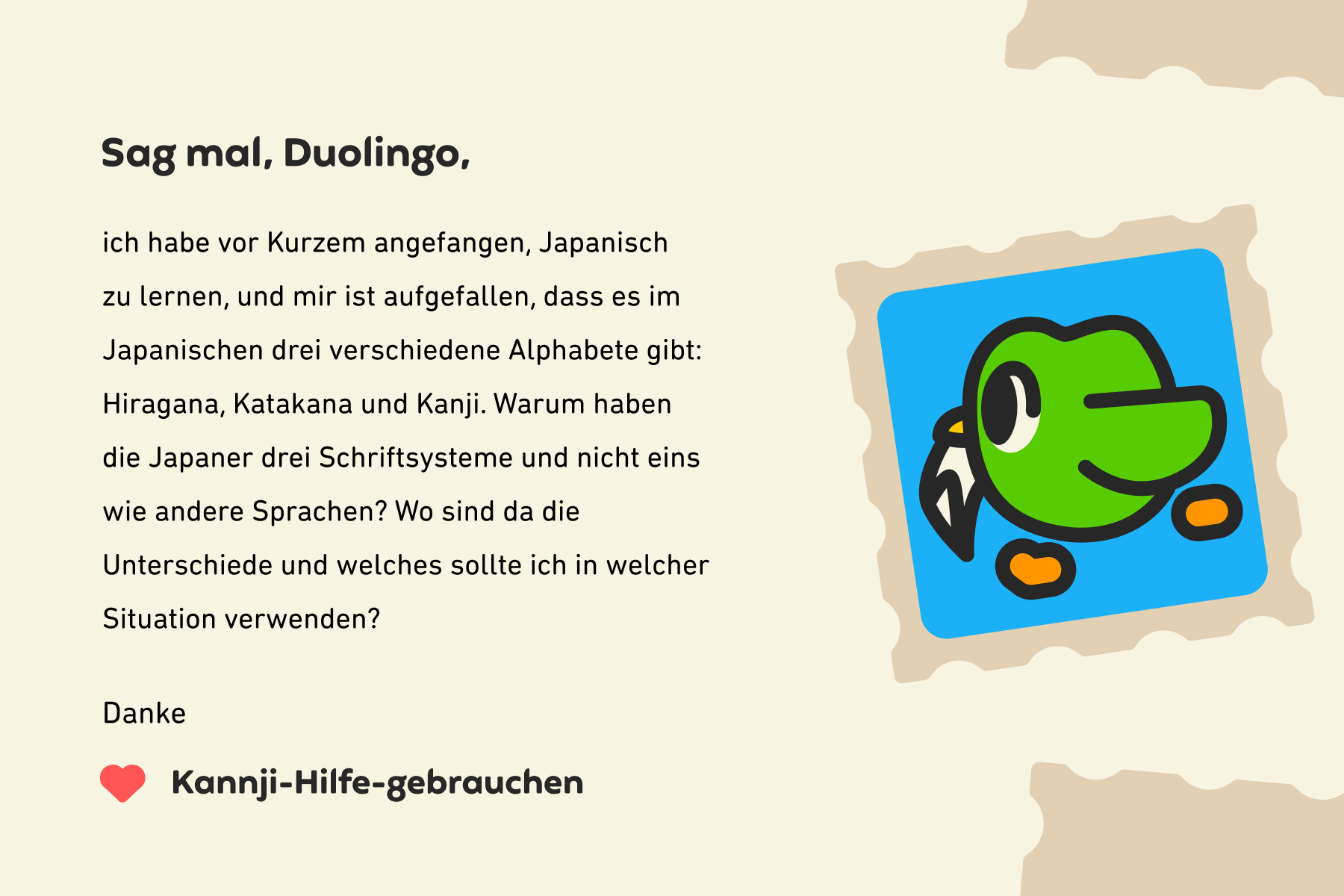 Abbildung eines Briefes an „Sag mal, Duolingo“, auf dem steht: „Sag mal, Duolingo, ich habe vor Kurzem angefangen, Japanisch zu lernen, und mir ist aufgefallen, dass es im Japanischen drei verschiedene Alphabete gibt: Hiragana, Katakana und Kanji. Warum haben die Japaner drei Schriftsysteme und nicht eins wie andere Sprachen? Wo sind da die Unterschiede und welches sollte ich in welcher Situation verwenden? Danke, Kannji-Hilfe-gebrauchen“