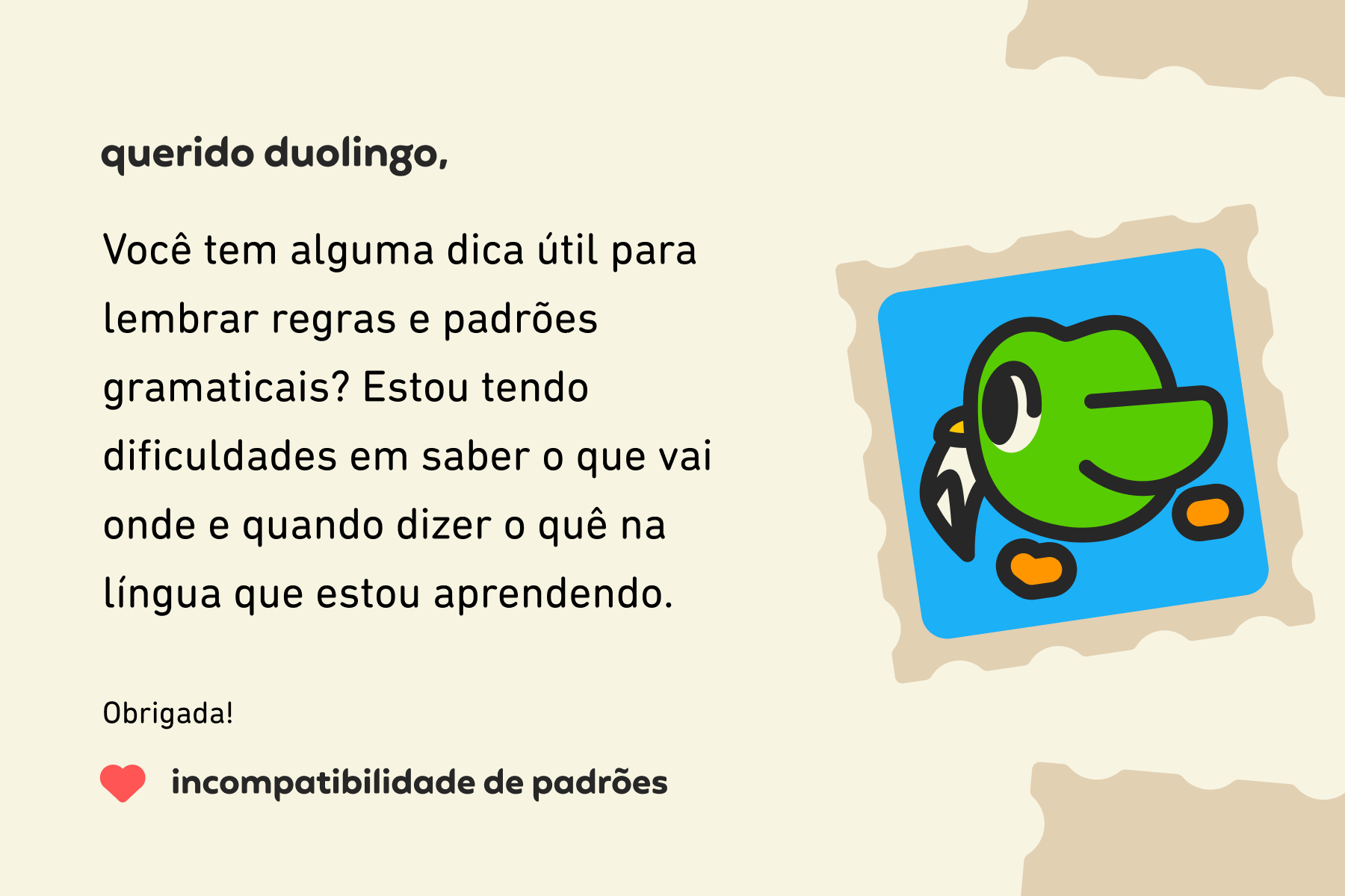 Ilustração de uma carta para a coluna Querido Duolingo que diz: Querido Duolingo, você tem alguma dica útil para lembrar regras e padrões gramaticais? Estou tendo dificuldades em saber o que vai onde e quando dizer o quê na língua que estou aprendendo. Obrigada, Incompatibilidade de Padrões