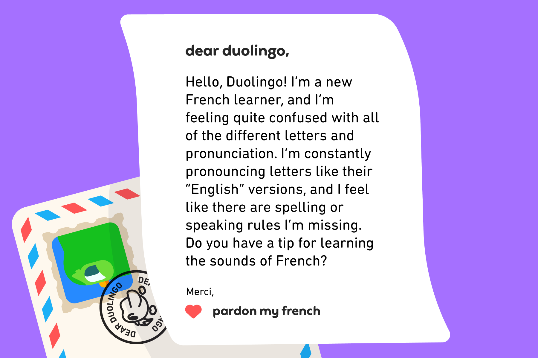 Illustration of a letter to Dear Duolingo that reads: Dear Duolingo, Hello, Duolingo! I’m a new French learner, and I’m feeling quite confused with all of the different letters and pronunciation. I’m constantly pronouncing letters like their “English” versions, and I feel like there are spelling or speaking rules I’m missing. Do you have a tip for learning the sounds of French? Merci, Pardon My French