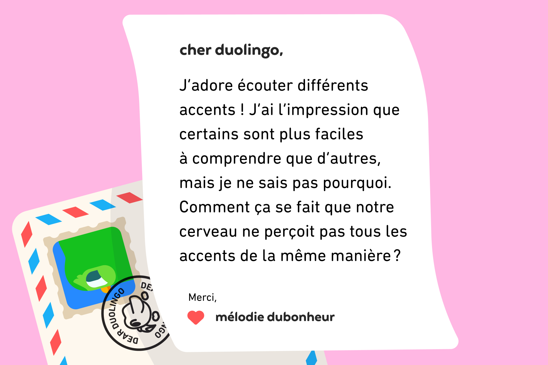 Une lettre adressée à Cher Duolingo qui indique : Cher Duolingo, j’adore écouter différents accents ! J’ai l’impression que certains sont plus faciles à comprendre que d’autres, mais je ne sais pas pourquoi. Comment ça se fait que notre cerveau ne perçoit pas tous les accents de la même manière ? Merci, Mélodie Dubonheur