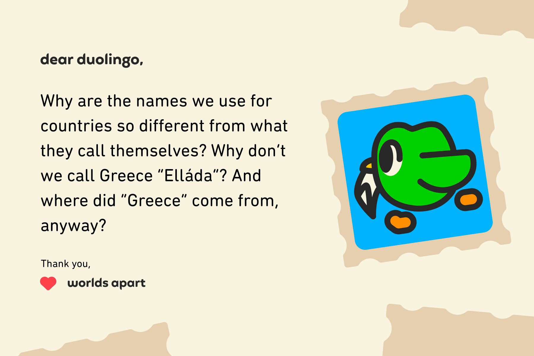 Illustration of a letter to Dear Duolingo that reads: Dear Duolingo, Why are the names we use for countries so different from what they call themselves? Why don’t we call Greece “Elláda”? And where did “Greece” come from, anyway? Thank you, Worlds Apart