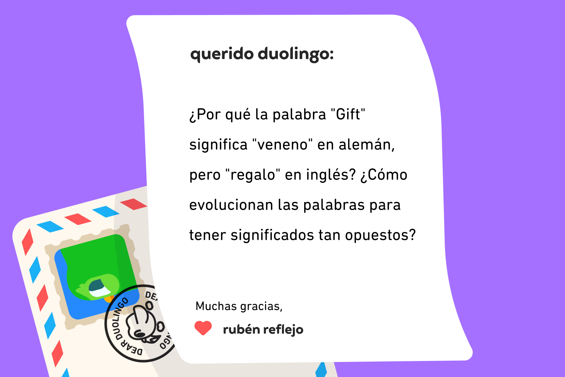 Ilustración de una carta dirigida a Querido Duolingo que dice: Querido Duolingo: ¿Por qué la palabra "Gift" significa "veneno" en alemán, pero "regalo" en inglés? ¿Cómo evolucionan las palabras para tener significados tan opuestos? Muchas gracias, Rubén Reflejo