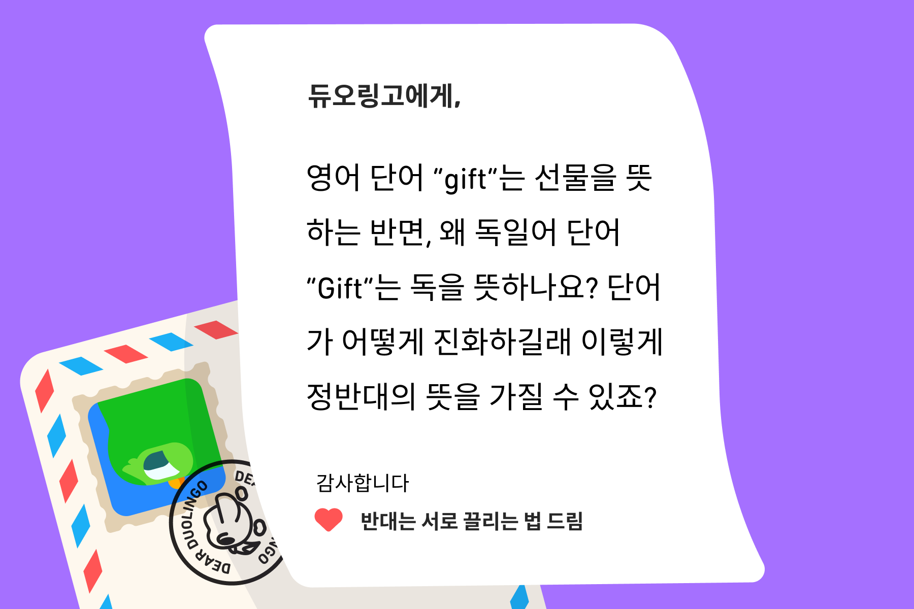 “듀오링고에 물어보세요”에 온 편지 이미지. 편지 내용은 다음과 같다: 듀오링고에게, 영어 단어 “gift”는 선물을 뜻하는 반면, 왜 독일어 단어 “Gift”는 독을 뜻하나요? 단어가 어떻게 진화하길래 이렇게 정반대의 뜻을 가질 수 있죠? 감사합니다, 반대는 서로 끌리는 법 드림