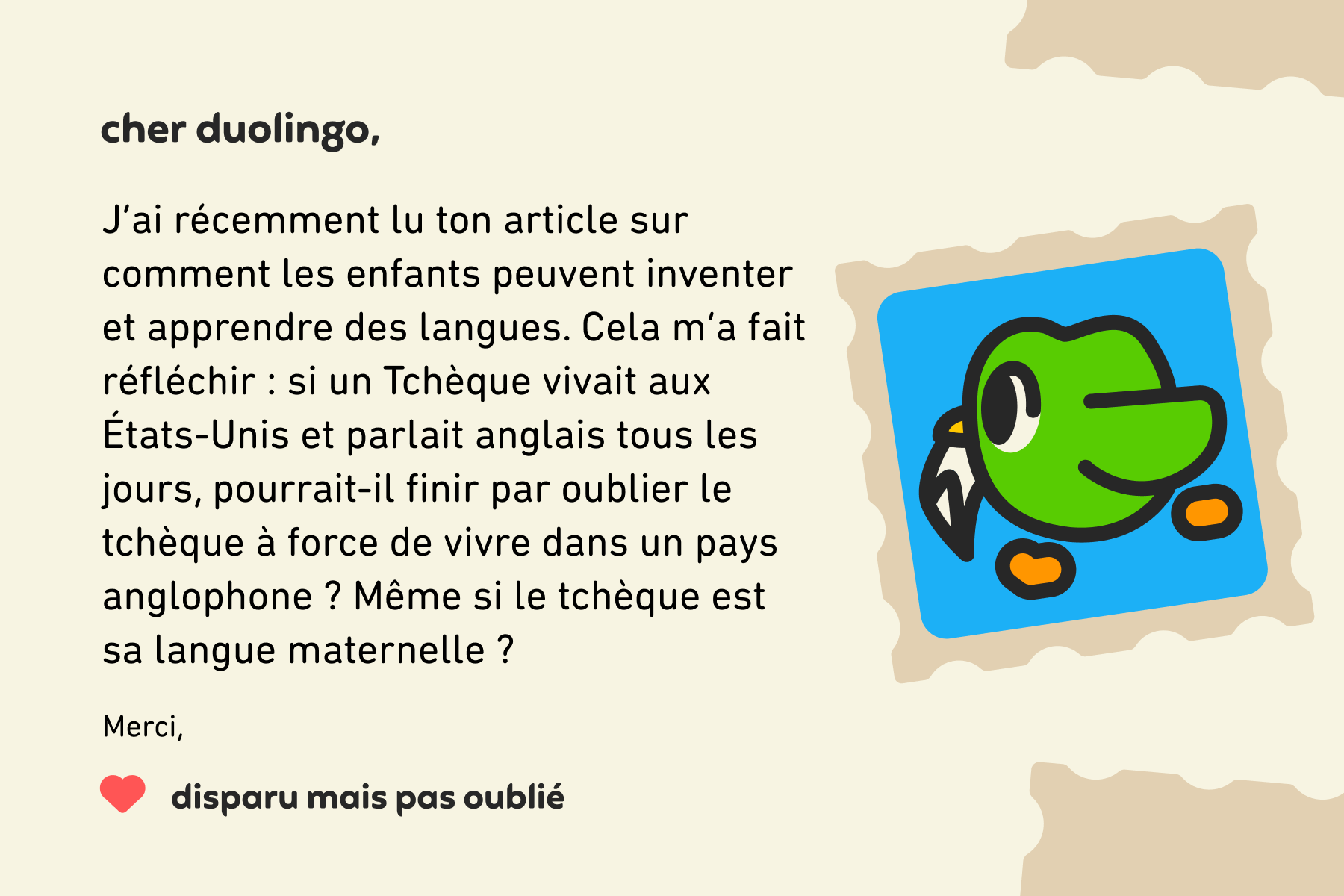 Illustration d’une lettre à Cher Duolingo qui dit : Cher Duolingo, j’ai récemment lu ton article sur comment les enfants peuvent inventer et apprendre des langues. Cela m’a fait réfléchir : si un Tchèque vivait aux États-Unis et parlait anglais tous les jours, pourrait-il finir par oublier le tchèque à force de vivre dans un pays anglophone ? Même si le tchèque est sa langue maternelle ? Merci, Disparu mais pas oublié