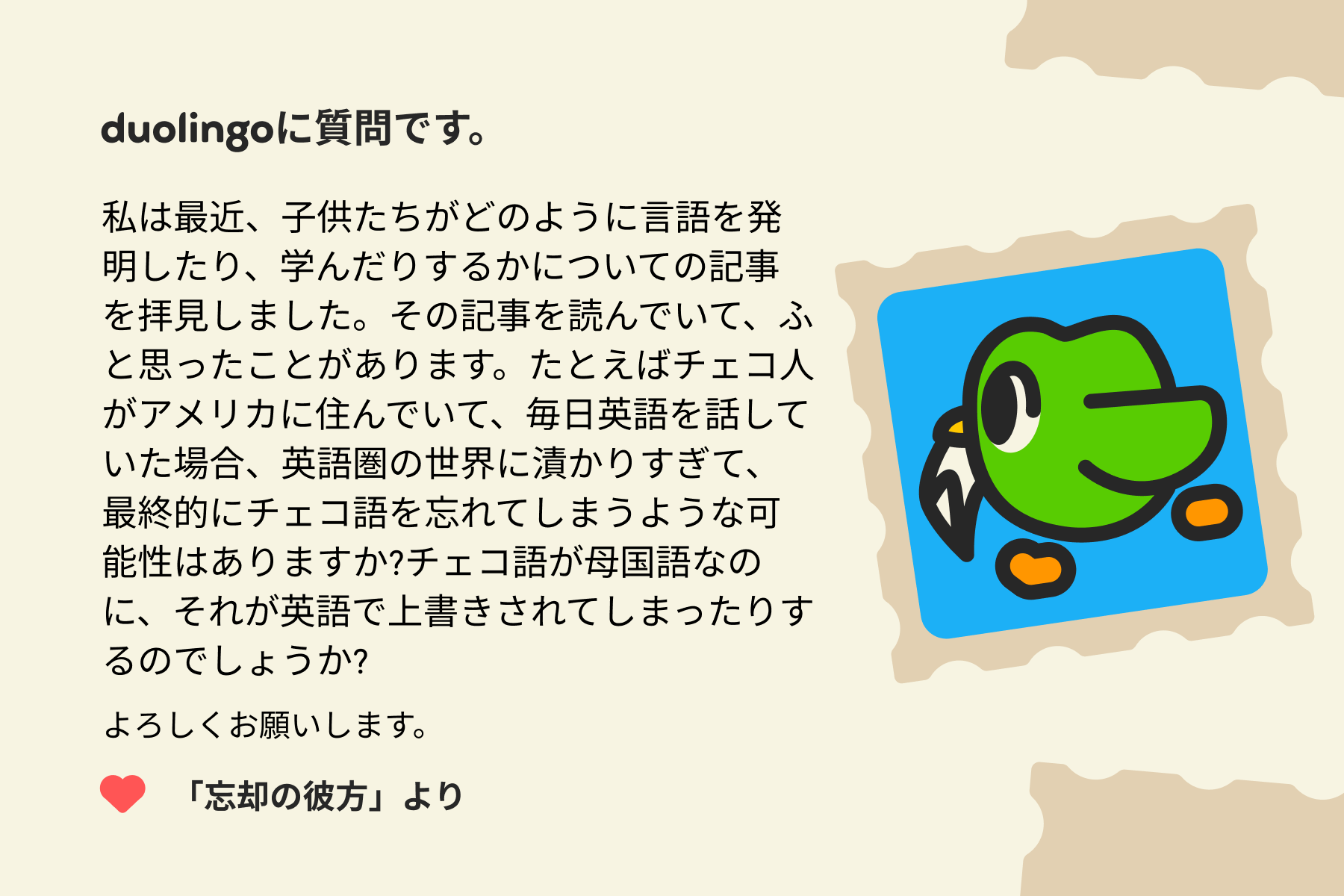 「Duolingoへの質問」に宛てた手紙のイラスト。Duolingoに質問です。私は最近、子供たちがどのように言語を発明したり、学んだりするかについての記事を拝見しました。その記事を読んでいて、ふと思ったことがあります。たとえばチェコ人がアメリカに住んでいて、毎日英語を話していた場合、英語圏の世界に漬かりすぎて、最後にはチェコ語を忘れてしまうような可能性はありますか?チェコ語が母国語なのに、それが英語で上書きされてしまったりするのでしょうか?よろしくお願いします。「忘却の彼方」より