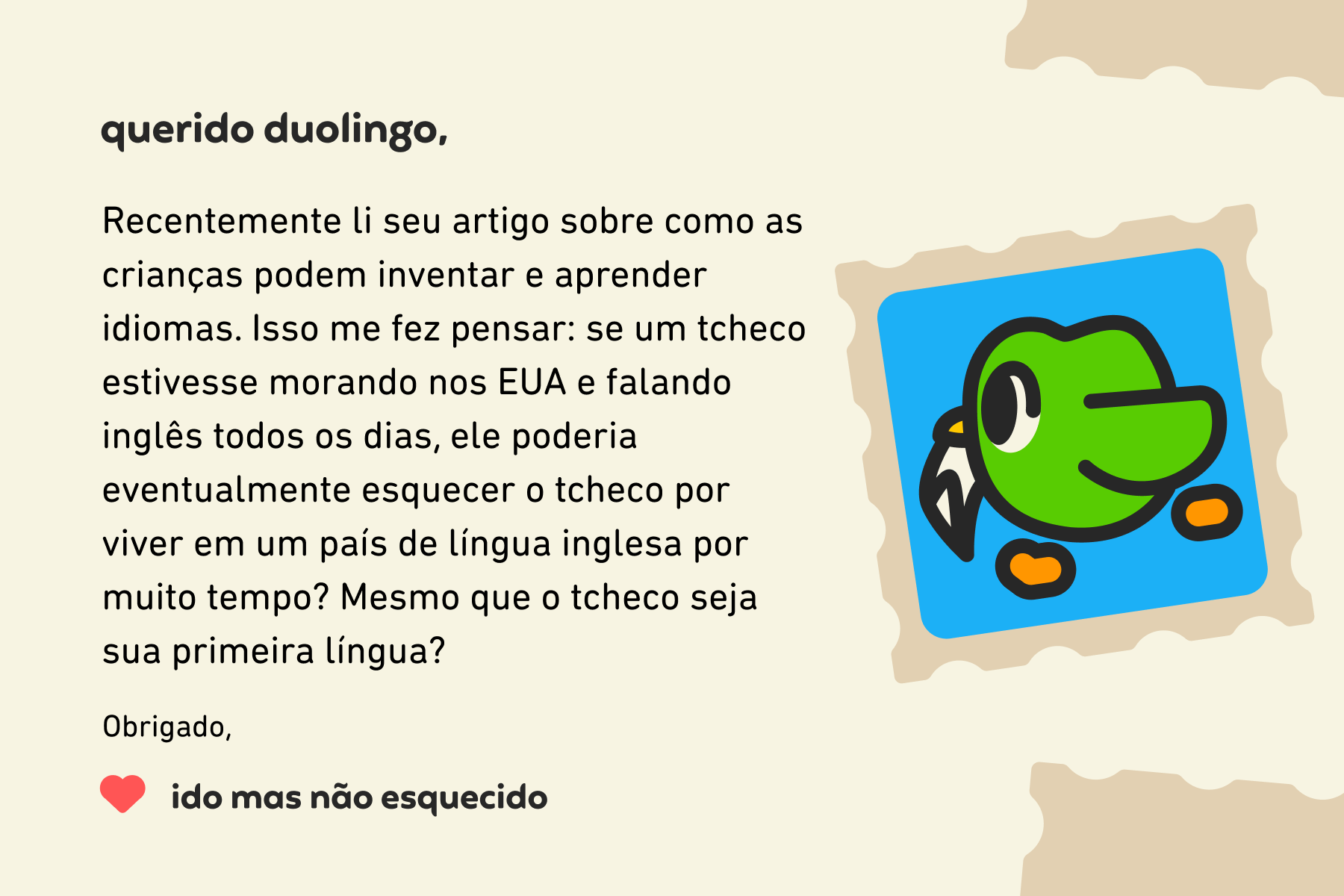 Ilustração de uma carta para a coluna Querido Duolingo que diz: Querido Duolingo, recentemente li seu artigo sobre como as crianças podem inventar e aprender idiomas. Isso me fez pensar: se um tcheco estivesse morando nos EUA e falando inglês todos os dias, ele poderia eventualmente esquecer o tcheco por viver em um país de língua inglesa por muito tempo? Mesmo que o tcheco seja sua primeira língua? Obrigado, Ido Mas Não Esquecido