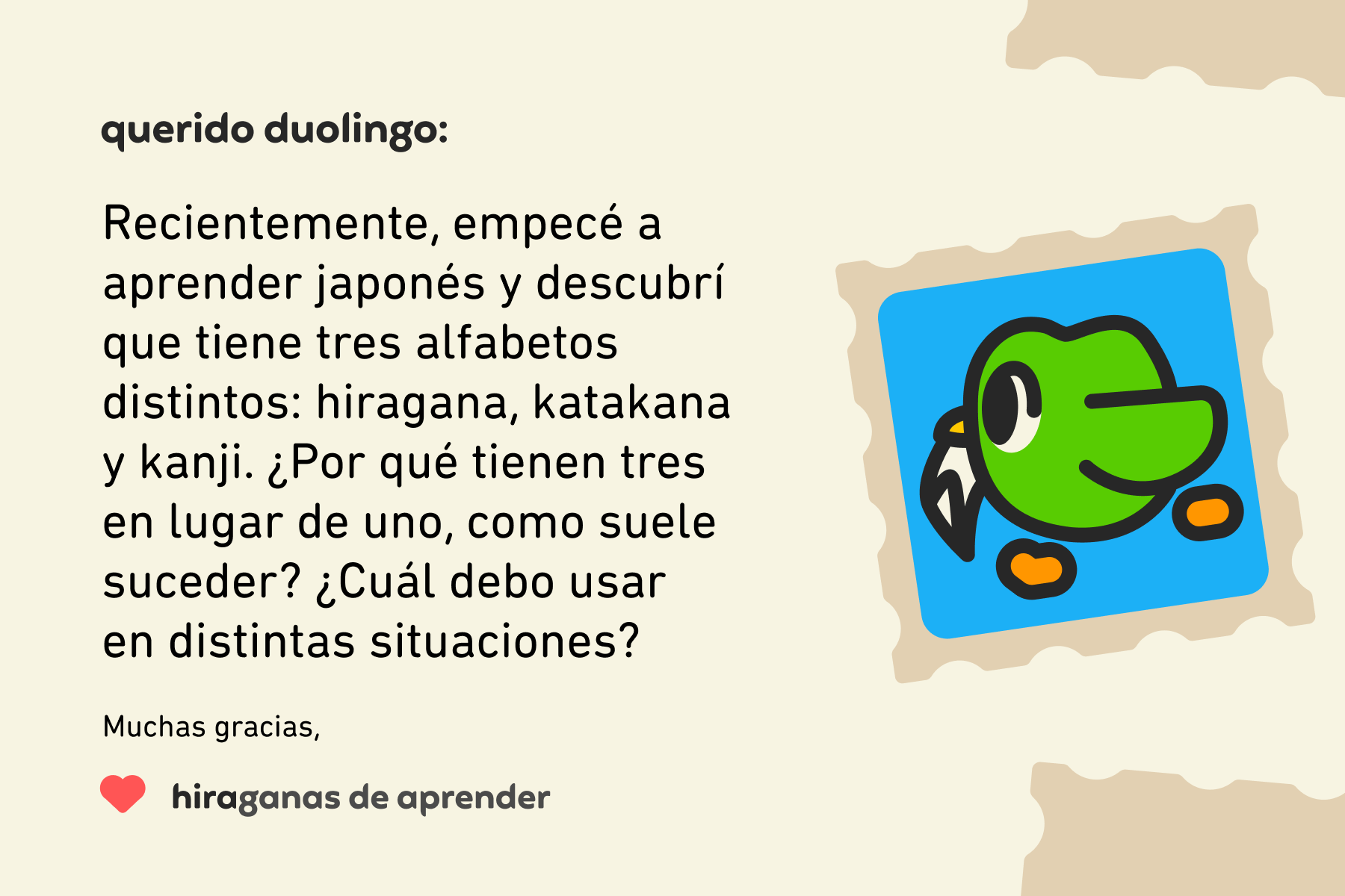 Ilustración de una carta dirigida a Querido Duolingo que dice “Querido Duolingo: recientemente empecé a aprender japonés y descubrí que tiene tres alfabetos distintos: hiragana, katakana y kanji. ¿Por qué tienen tres en lugar de uno, como suele suceder? ¿Cuál debo usar en distintas situaciones? Muchas gracias, Hiraganas de aprender