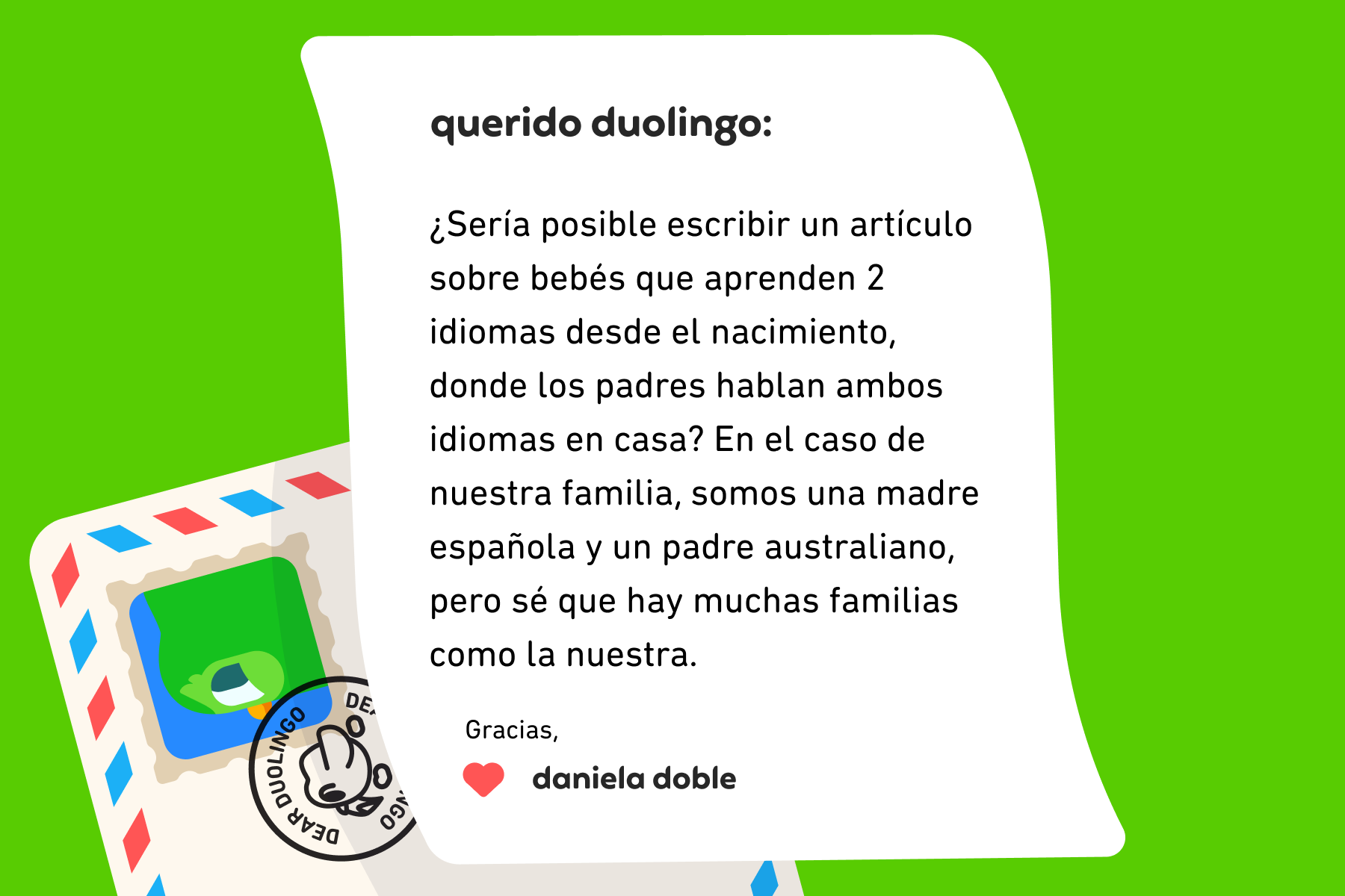Ilustración de una carta dirigida a Querido Duolingo que dice: Querido Duolingo, ¿Sería posible escribir un artículo sobre bebés aprendiendo 2 idiomas desde el nacimiento, donde los padres hablan ambos idiomas en casa? En el caso de nuestra familia, somos una madre española y un padre australiano, pero sé que hay muchas familias como la nuestra. Gracias, Daniela Doble