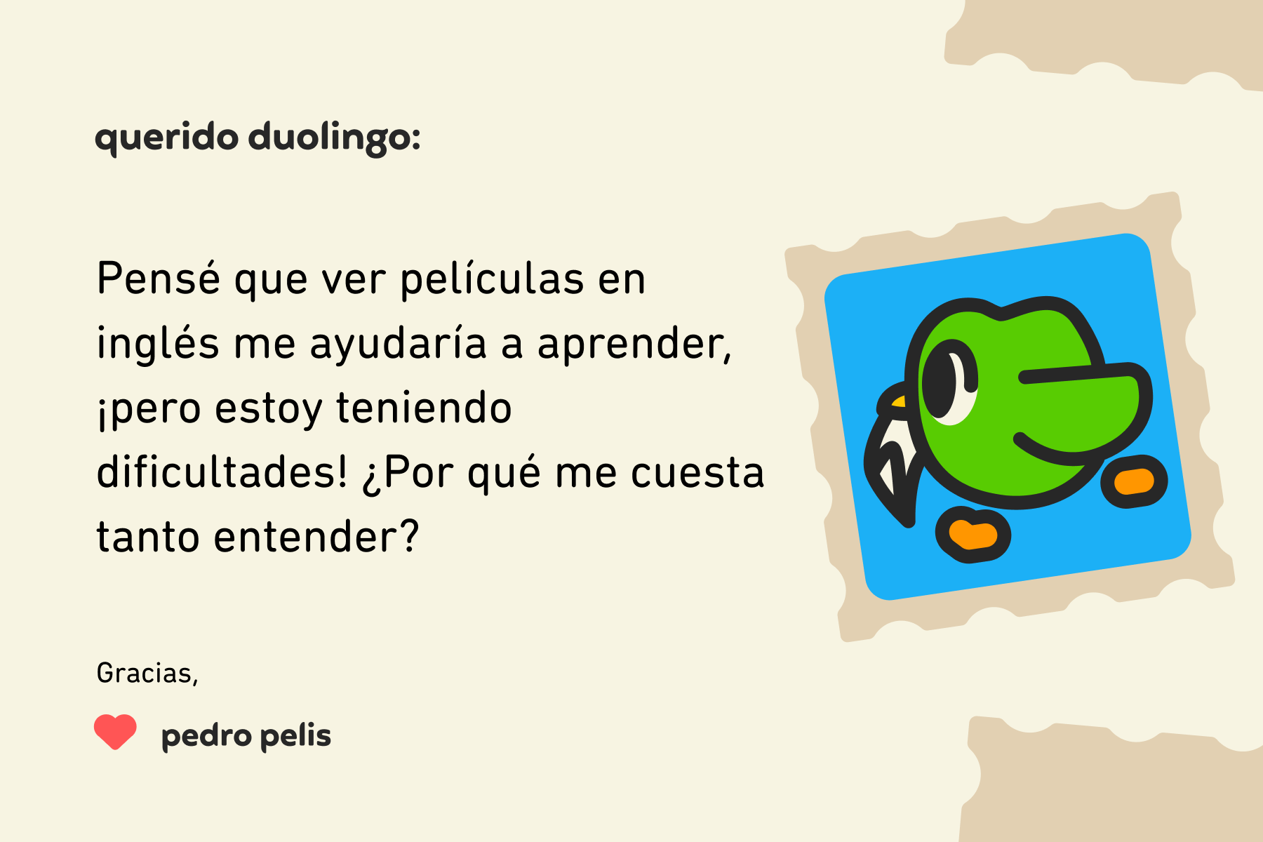Ilustración de una carta dirigida a Querido Duolingo que dice: Querido Duolingo, pensé que ver películas en inglés me ayudaría a aprender, ¡pero estoy teniendo dificultades! ¿Por qué me cuesta tanto entender? Muchas gracias, Pedro Pelis