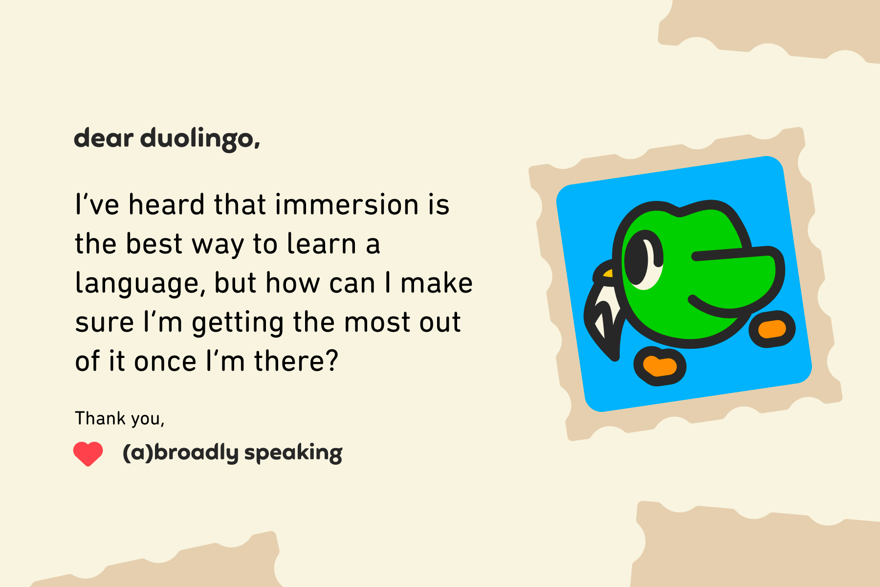 Illustration of a letter to Dear Duolingo that reads: Dear Duolingo, I’ve heard that immersion is the best way to learn a language, but how can I make sure I’m getting the most out of it once I’m there? Thank you, (A)broadly Speaking