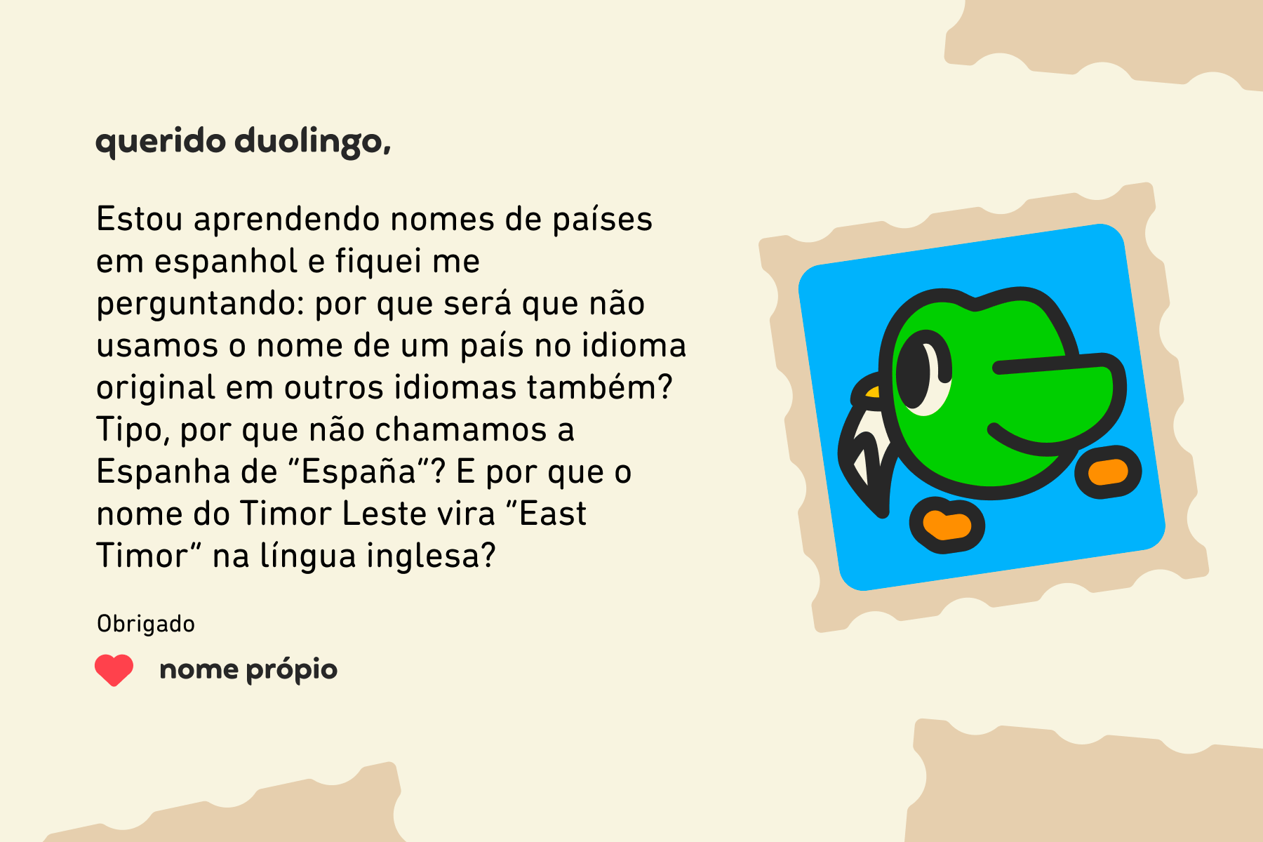 Ilustração de uma carta para a Querido Duolingo que diz: Estou aprendendo nomes de países em espanhol e fiquei me perguntando: por que será que não usamos o nome de um país no idioma original em outros idiomas também? Tipo, por que não chamamos a Espanha de “España”? E por que o nome do Timor Leste vira “East Timor” em inglês? Obrigado, Nome Próprio