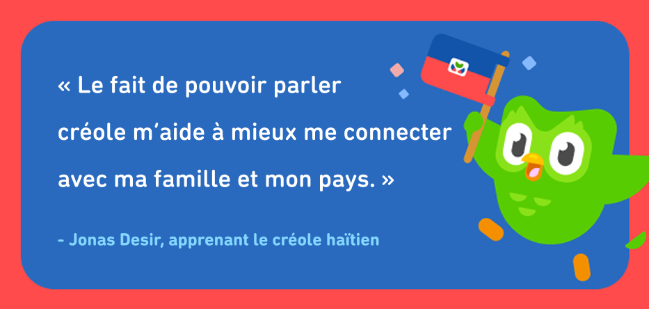 Citation de l’apprenant créole haïtien Jonas Desir, qui se lit comme suit : « Le fait de pouvoir parler créole m’aide à mieux me connecter avec ma famille et mon pays. » À côté du texte se trouve le hibou de Duolingo tenant le drapeau haïtien.