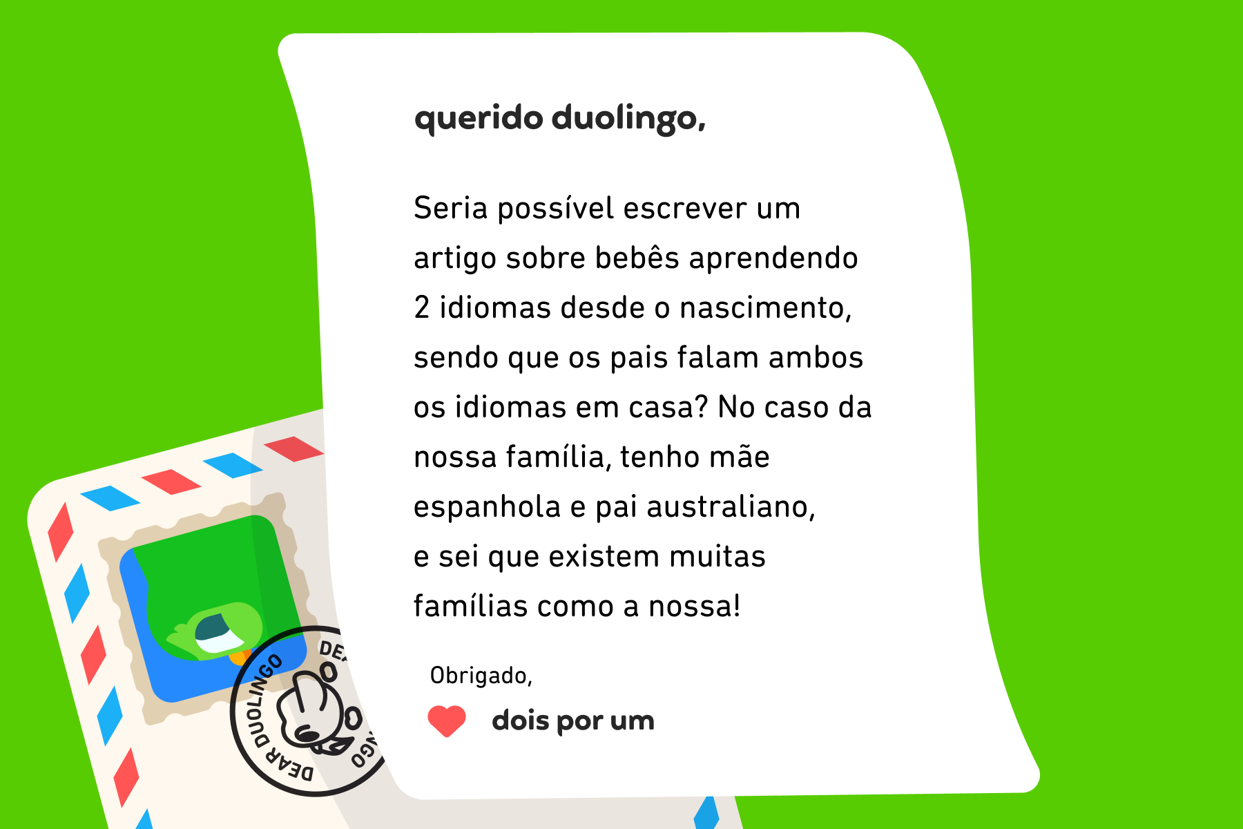 Ilustração de uma carta para a coluna Querido Duolingo que diz: Querido Duolingo, Seria possível escrever um artigo sobre bebês aprendendo 2 idiomas desde o nascimento, sendo que os pais falam ambos os idiomas em casa? No caso da nossa família, tenho mãe espanhola e pai australiano, e sei que existem muitas famílias como a nossa! Obrigado, Dois por Um