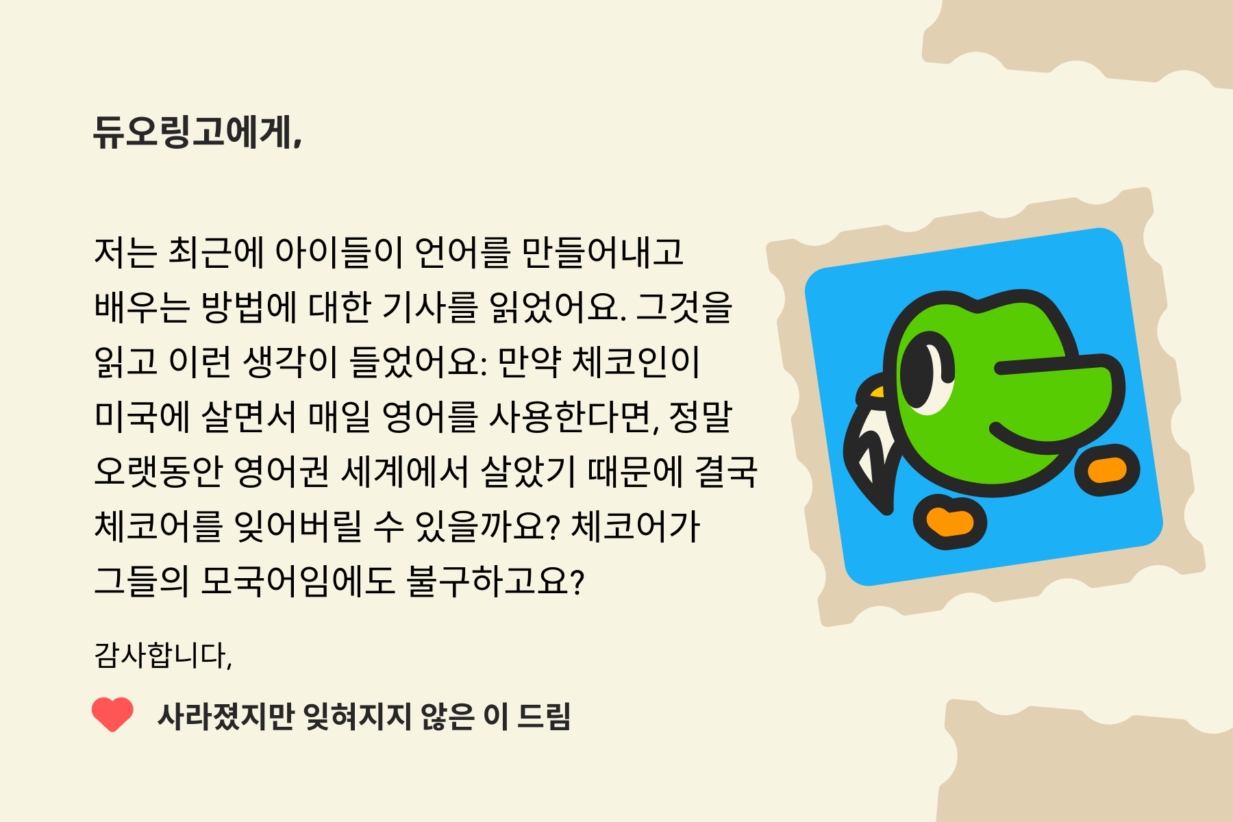"듀오링고에 물어보세요"에 보내는 편지 이미지. 편지 내용은 다음과 같다: 듀오링고에게, 저는 최근에 아이들이 언어를 만들어내고 배우는 방법에 대한 기사를 읽었어요. 그것을 읽고 이런 생각이 들었어요: 만약 체코인이 미국에 살면서 매일 영어를 사용한다면, 정말 오랫동안 영어권 세계에서 살았기 때문에 결국 체코어를 잊어버릴 수 있을까요? 체코어가 그들의 모국어임에도 불구하고요? 감사합니다, 사라졌지만 잊혀지지 않은 이 드림