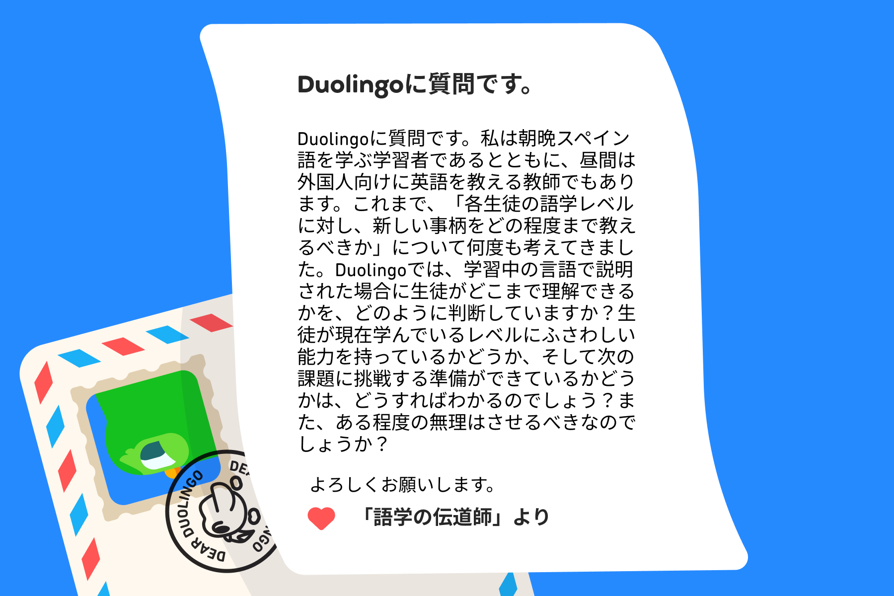 「Duolingoへの質問」に宛てた手紙のイラスト。Duolingoに質問です。私は朝晩スペイン語を学ぶ学習者であるとともに、昼間は外国人向けに英語を教える教師でもあります。これまで、「各生徒の語学レベルに対し、新しい事柄をどの程度まで教えるべきか」について何度も考えてきました。Duolingoでは、学習中の言語で説明された場合に生徒がどこまで理解できるかを、どのように判断していますか？生徒が現在学んでいるレベルにふさわしい能力を持っているかどうか、そして次の課題に挑戦する準備ができているかどうかは、どうすればわかるのでしょう？また、ある程度の無理はさせるべきなのでしょうか？よろしくお願いします。「語学の伝道師」より