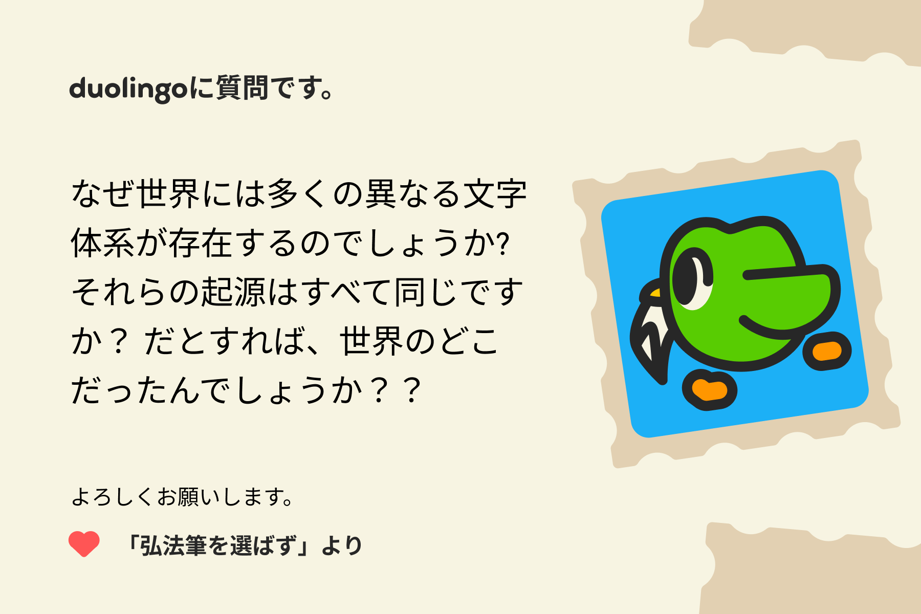 「Duolingoへの質問」に宛てた手紙のイラスト。Duolingoに質問です。なぜ世界には多くの異なる文字体系が存在するのでしょうか?それらの起源はすべて同じですか？だとすれば、世界のどこだったんでしょうか？？よろしくお願いします。「弘法筆を選ばず」より