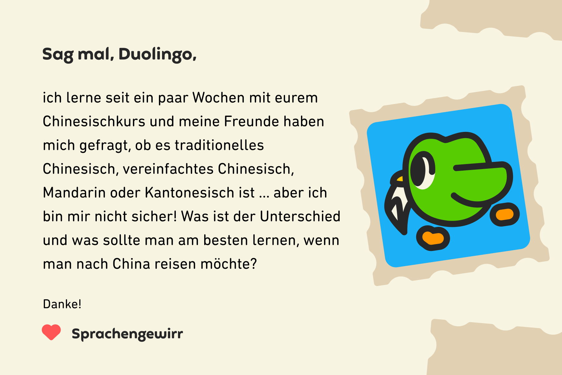 Illustration eines Briefes an „Sag mal, Duolingo“: Hallo Duolingo, ich lerne seit ein paar Wochen mit eurem Chinesischkurs und meine Freunde haben mich gefragt, ob es traditionelles Chinesisch, vereinfachtes Chinesisch, Mandarin oder Kantonesisch ist ... aber ich bin mir nicht sicher! Was ist der Unterschied und was sollte man am besten lernen, wenn man nach China reisen möchte? Danke, Sprachengewirr