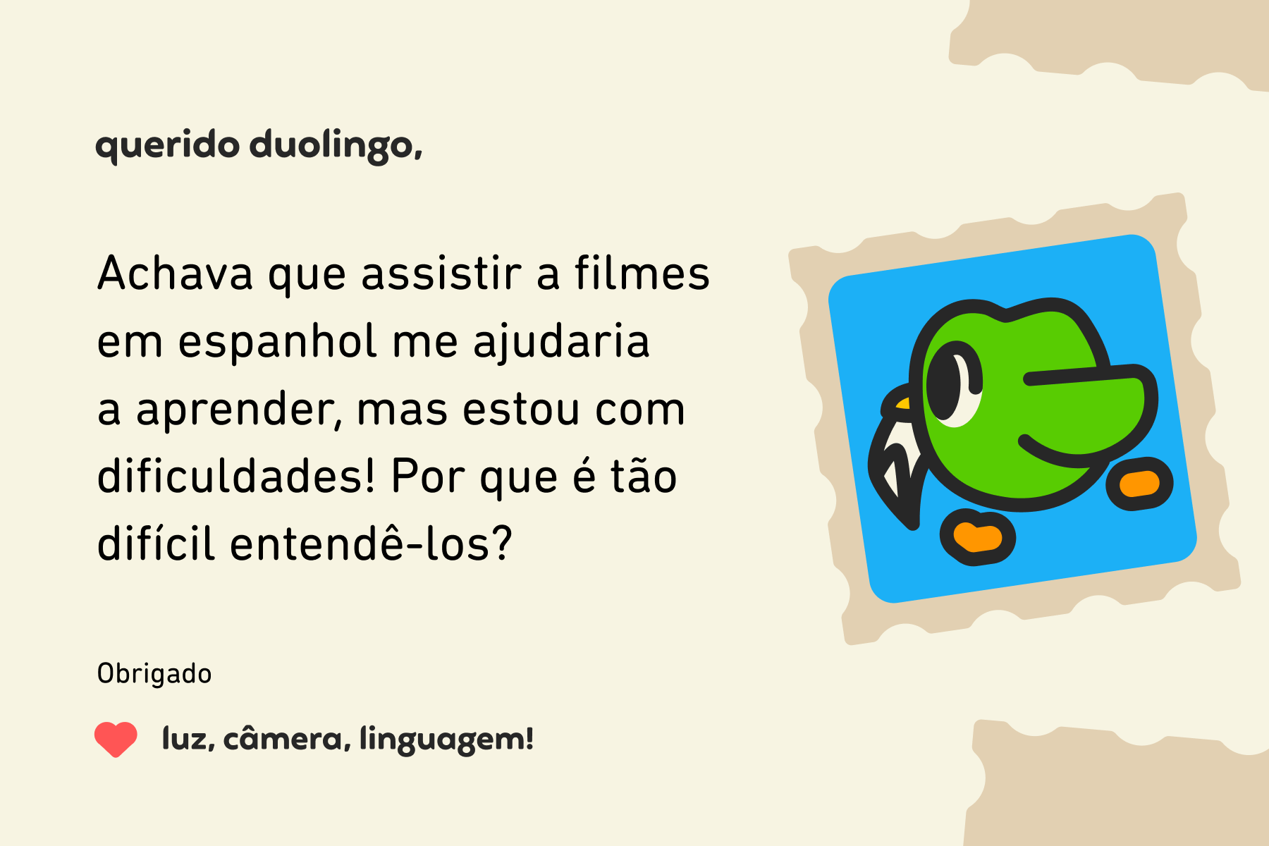 Ilustração de uma carta para o querido Duolingo que diz: Caro Duolingo, Achava que assistir a filmes em espanhol me ajudaria a aprender, mas estou com dificuldades! Por que é tão difícil entendê-los? Obrigado, luz, câmera, linguagem!