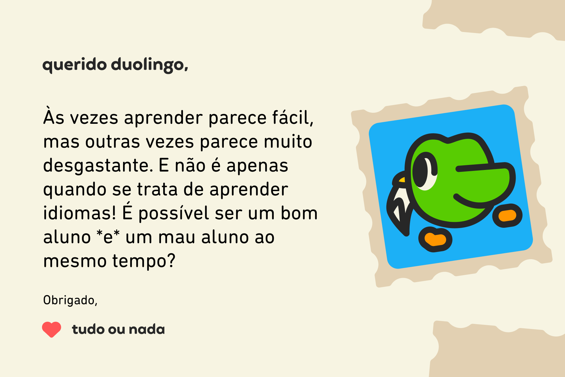 Ilustração de uma carta para a Querido Duolingo que diz: Querido Duolingo, às vezes aprender parece fácil, mas outras vezes parece muito desgastante. E não é apenas quando se trata de aprender idiomas! É possível ser um bom aluno *e* um mau aluno ao mesmo tempo? Obrigado, Tudo ou Nada