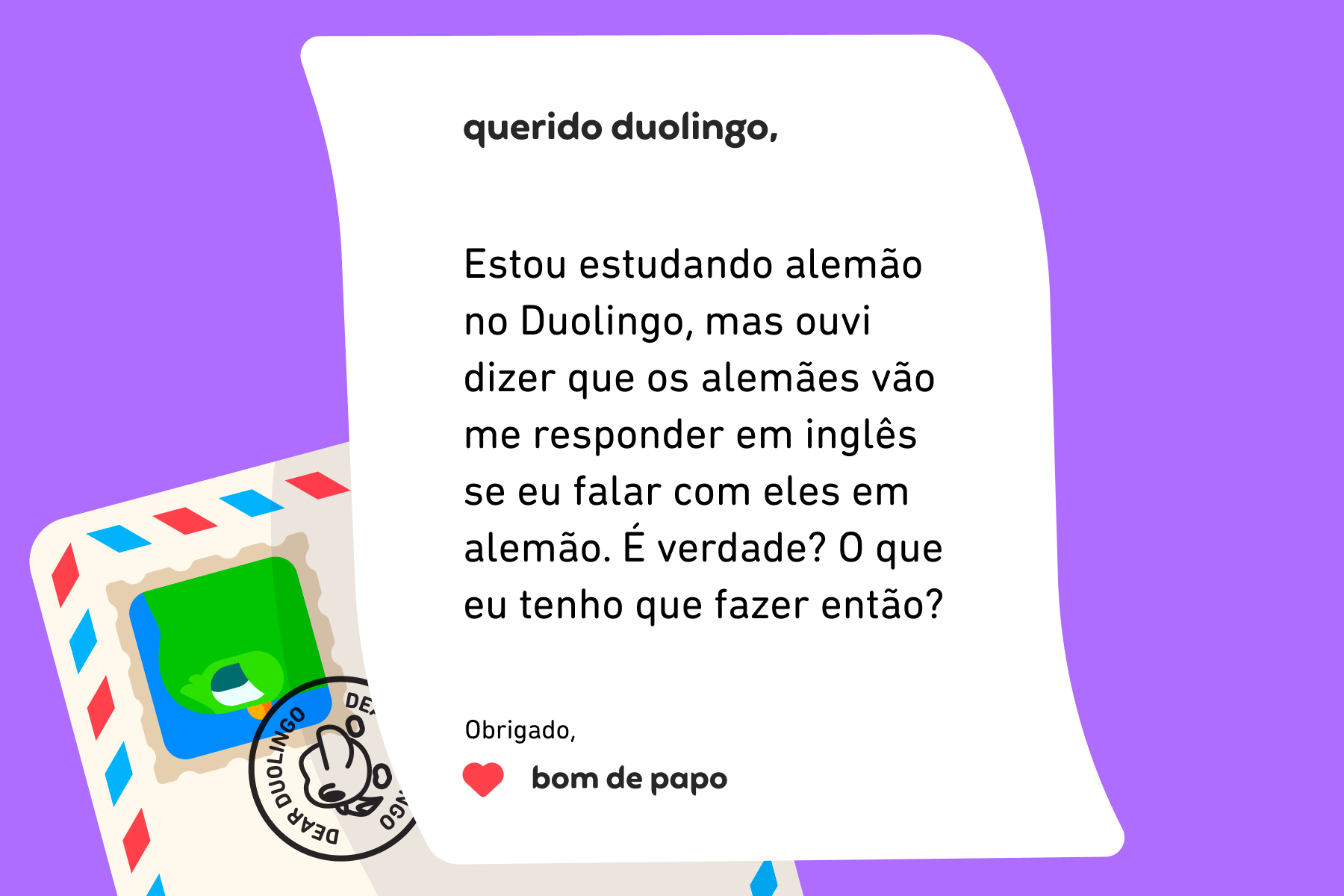 Ilustração de uma carta para a Querido Duolingo que diz: Querido Duolingo, estou estudando alemão no Duolingo, mas ouvi dizer que os alemães vão me responder em inglês se eu falar com eles em alemão. É verdade? O que eu tenho que fazer então? Obrigado, Bom de Papo