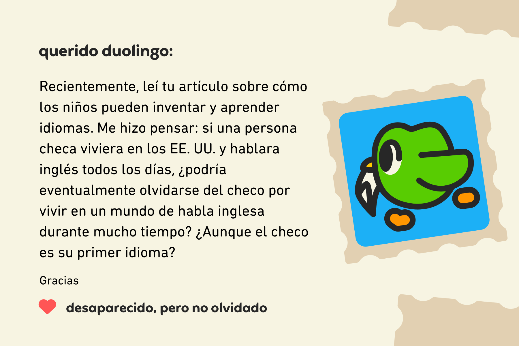 Ilustración de una carta dirigida a Querido Duolingo que dice: Querido Duolingo, recientemente leí tu artículo sobre cómo los niños pueden inventar y aprender idiomas. Me hizo pensar: si una persona checa viviera en los EE. UU. y hablara inglés todos los días, ¿podría eventualmente olvidarse del checo por vivir en un mundo de habla inglesa durante mucho tiempo? ¿Aunque el checo es su primer idioma? Gracias, Desaparecido, pero no olvidado