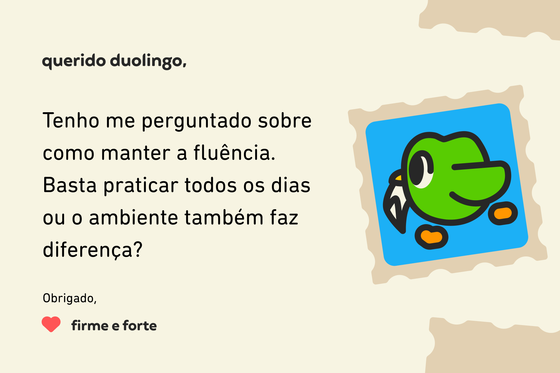 Ilustração de uma carta para a Querido Duolingo que diz: Querido Duolingo, tenho me perguntado sobre como manter a fluência. Basta praticar todos os dias ou o ambiente também faz diferença? Obrigado, Firme e Forte