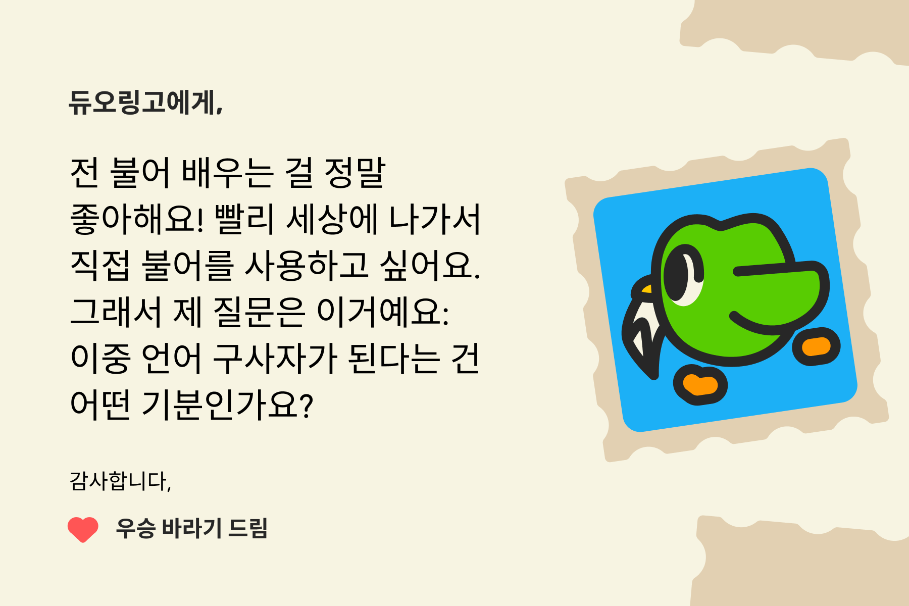 듀오링고에 물어보세요"에 보내는 편지 이미지. 편지 내용은 다음과 같다: 듀오링고에게, 전 불어 배우는 걸 정말 좋아해요! 빨리 세상에 나가서 직접 불어를 사용하고 싶어요. 그래서 제 질문은 이거예요: 이중 언어 구사자가 된다는 건 어떤 기분인가요? 감사합니다, 우승 바라기 드림