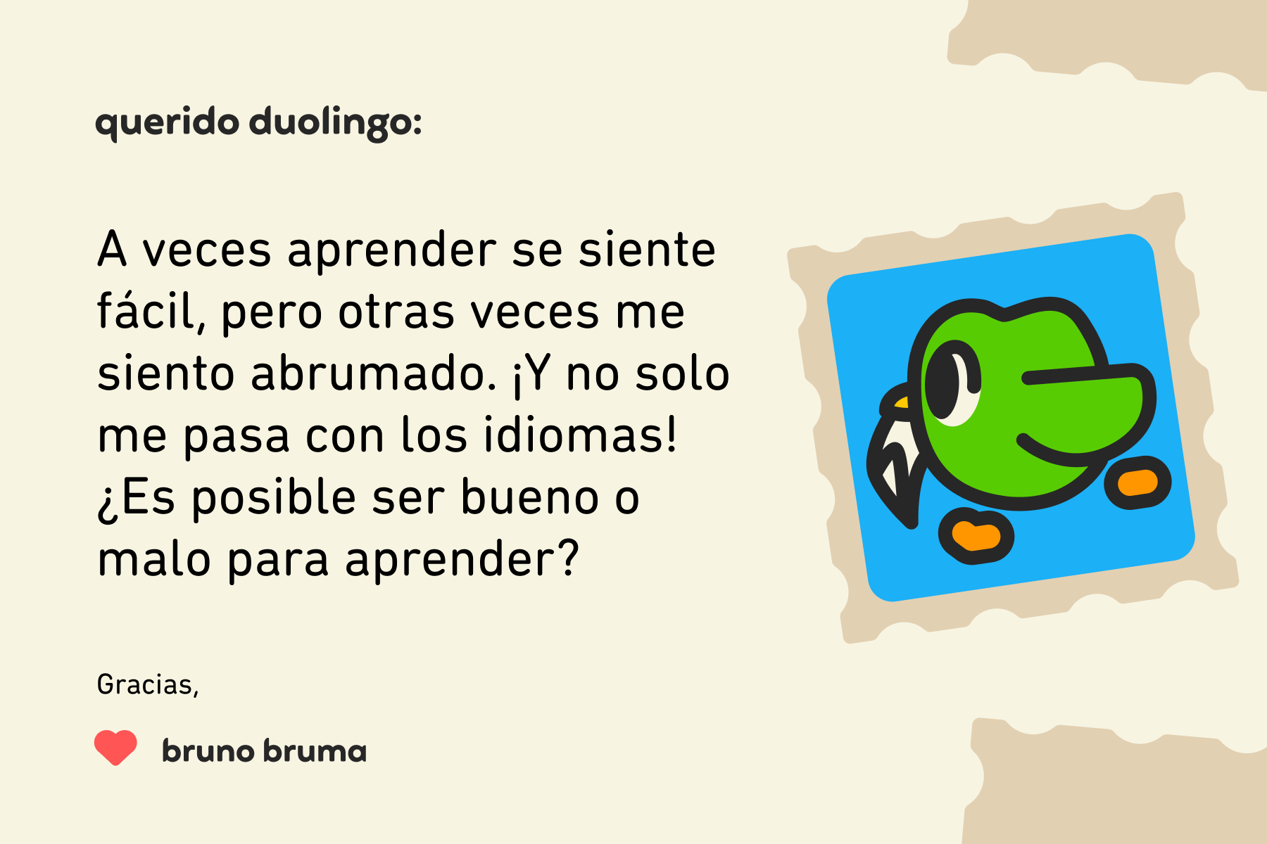 Ilustración de una carta dirigida a Querido Duolingo que dice: Querido Duolingo, A veces aprender se siente fácil, pero otras veces me siento abrumado. ¡Y no solo me pasa con los idiomas! ¿Es posible ser bueno o malo para aprender? Gracias, Bruno Bruma