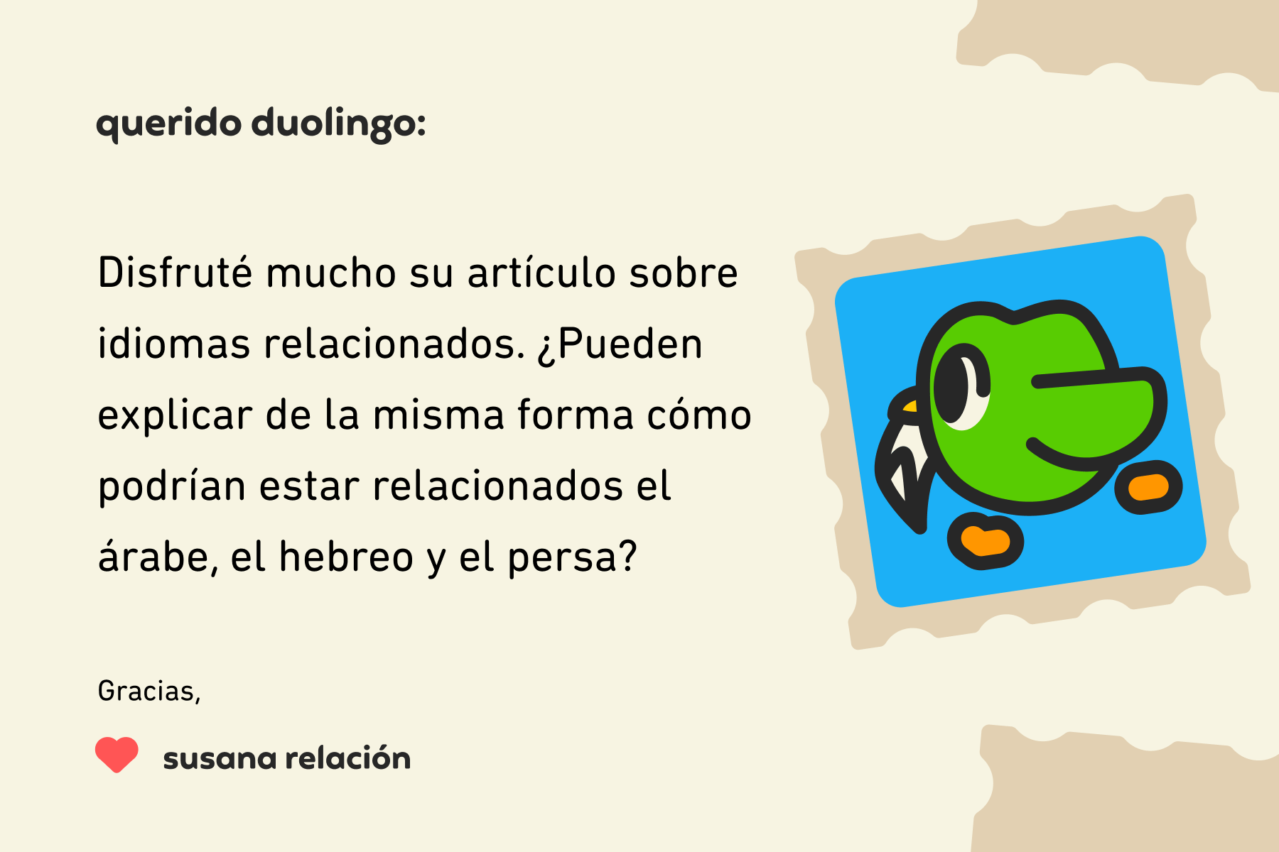 Ilustración de una carta para Querido Duolingo que dice: Querido Duolingo, Disfruté mucho su artículo sobre idiomas relacionados. ¿Pueden explicar de la misma forma cómo podrían estar relacionados el árabe, el hebreo y el persa? Gracias, Susana Relación