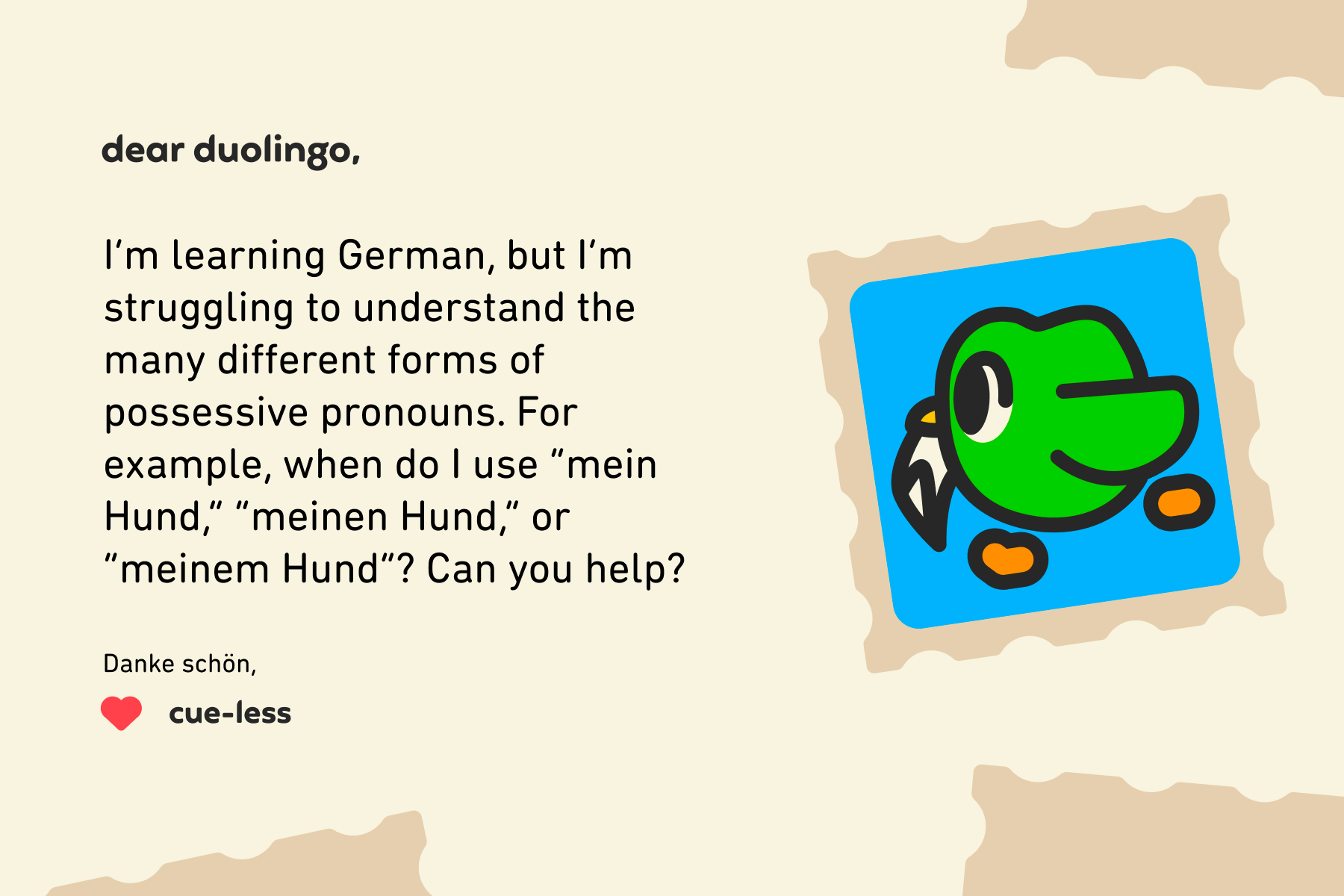 Illustration of a letter to Dear Duolingo that reads: Dear Duolingo, I’m learning German, but I’m struggling to understand the many different forms of possessive pronouns. For example, when do I use “mein Hund,” “meinen Hund,” or “meinem Hund”? Can you help? Danke schön, Cue-less