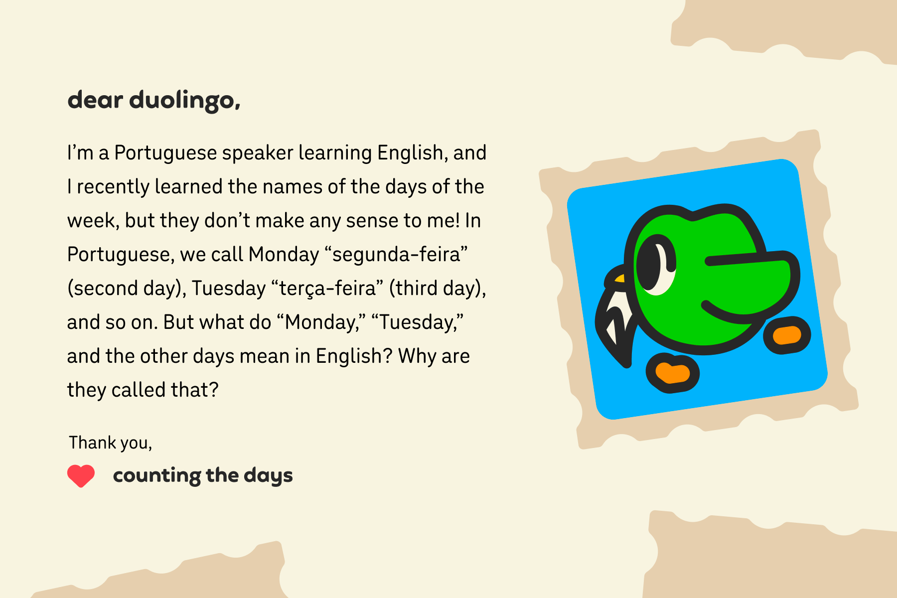 Illustration of a letter to Dear Duolingo that reads: Dear Duolingo, I’m a Portuguese speaker learning English, and I recently learned the names of the days of the week, but they don’t make any sense to me! In Portuguese, we call Monday “segunda-feira” (second day), Tuesday “terça-feira” (third day), and so on. But what do “Monday,” “Tuesday,” and the other days mean in English? Why are they called that? Thank you, Counting the Days