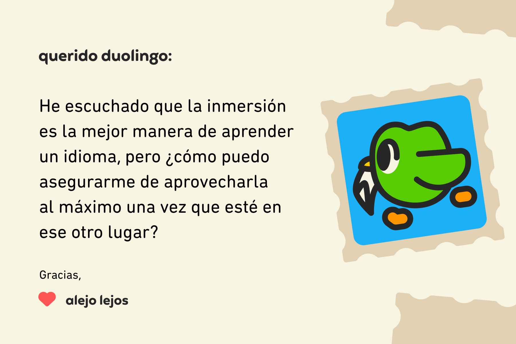 Ilustración de una carta dirigida a Querido Duolingo que dice: Querido Duolingo, he escuchado que la inmersión es la mejor manera de aprender un idioma, pero ¿cómo puedo asegurarme de aprovecharla al máximo una vez que esté en ese otro lugar? Gracias, Alejo Lejos