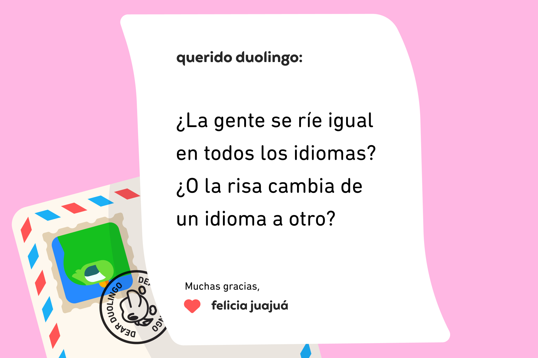 Ilustración de una carta dirigida a Querido Duolingo que dice: “Querido Duolingo: ¿la gente se ríe igual en todos los idiomas? ¿O la risa cambia de un idioma a otro? Muchas gracias, Felicia Juajuá