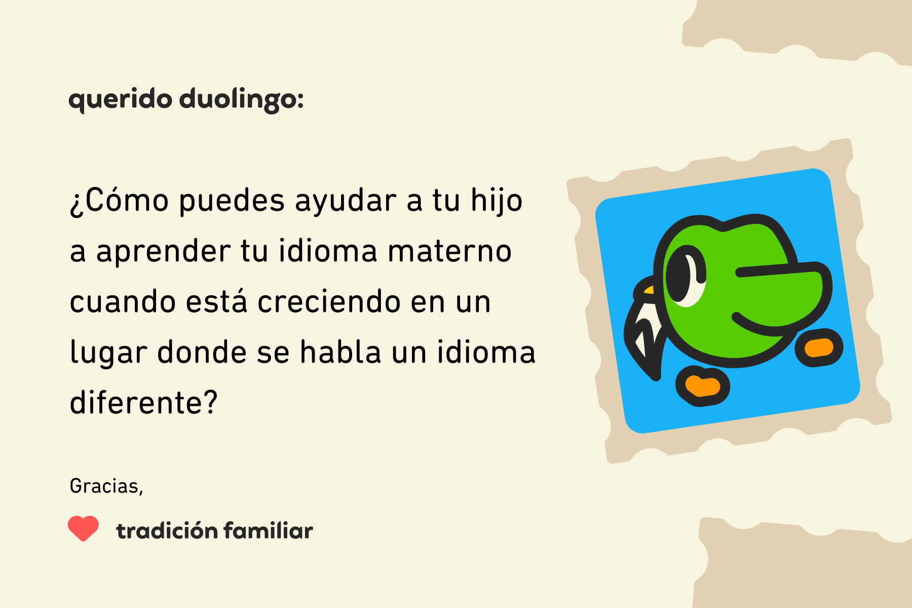 Ilustración de una carta para Querido Duolingo que dice: Querido Duolingo, ¿Cómo puedes ayudar a tu hijo a aprender tu idioma materno cuando está creciendo en un lugar donde se habla un idioma diferente? Gracias, Tradición Familiar
