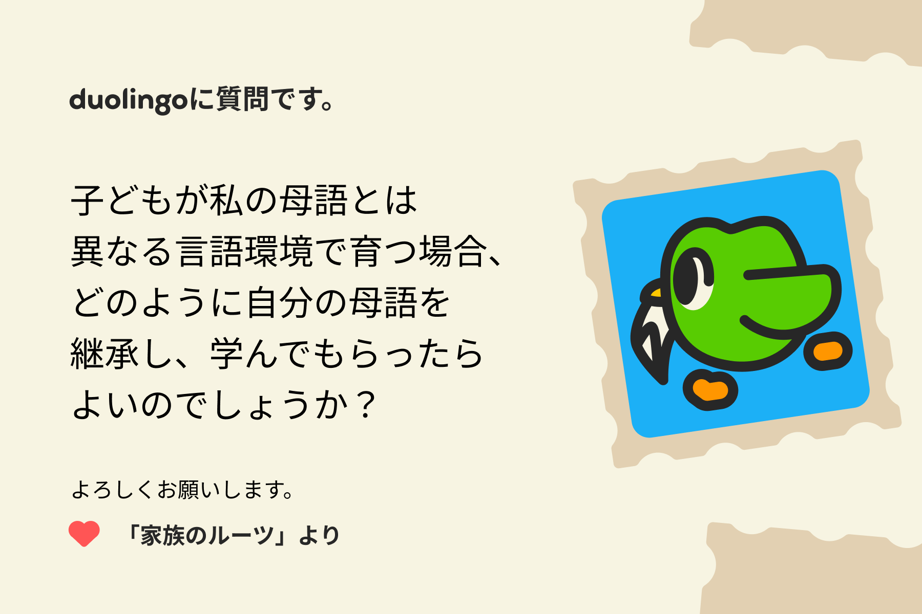 「Duolingoへの質問」に寄せられた手紙のイラスト。Duolingoに質問です。子どもが私の母語とは異なる言語環境で育つ場合、どのように自分の母語を継承し、学んでもらったらよいのでしょうか？よろしくお願いします。「家族のルーツ」より