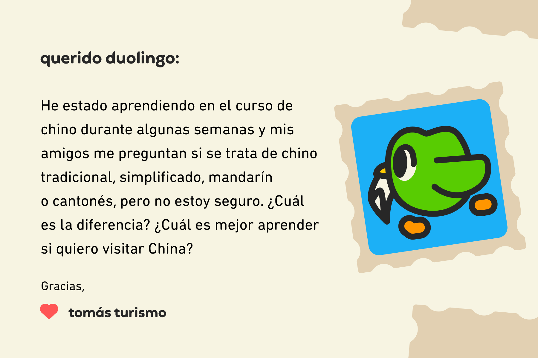 Ilustración de una carta para Querido Duolingo que dice: Querido Duolingo, he estado aprendiendo en el curso de chino durante unas semanas y mis amigos me preguntan si se trata de chino tradicional, simplificado, mandarín o cantonés, pero no estoy seguro. ¿Cuál es la diferencia? ¿Cuál es mejor aprender si quiero visitar China? Gracias, Tomás Turismo
