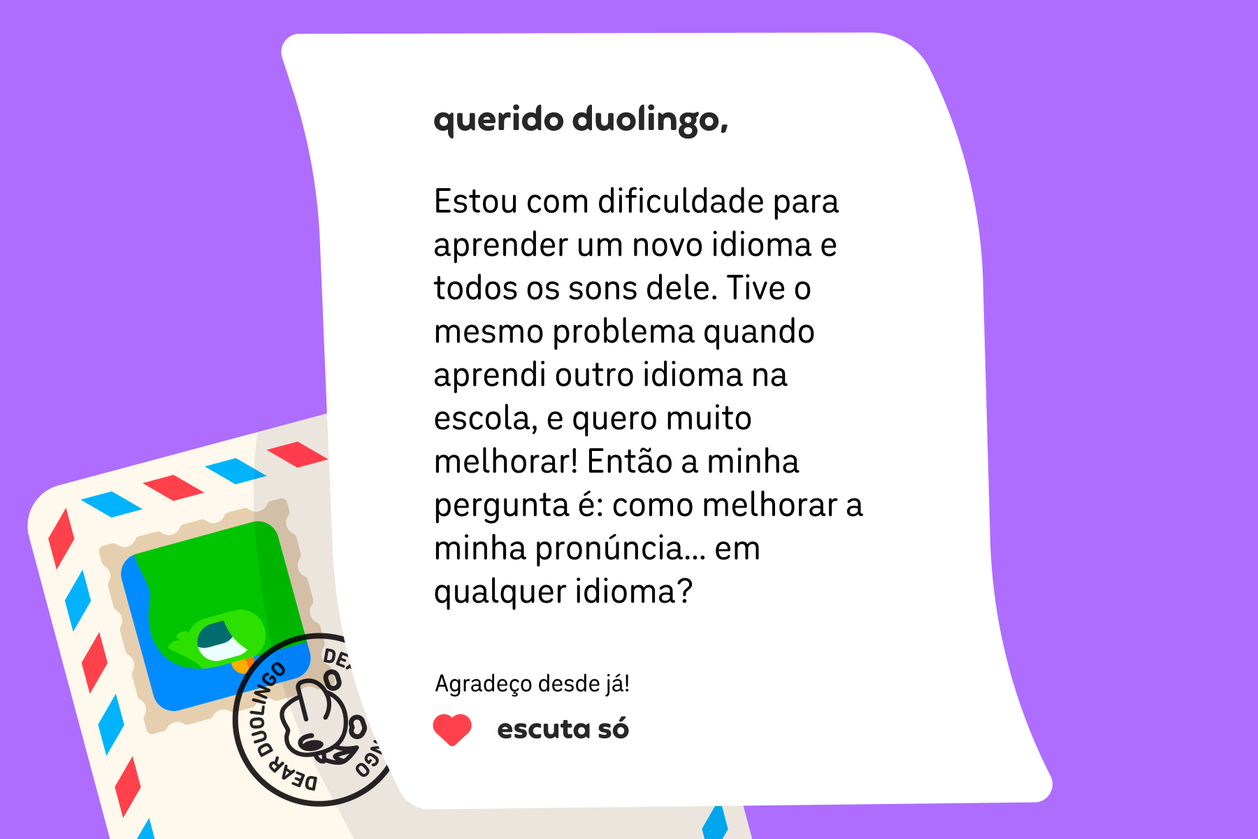 Ilustração de uma carta para a Querido Duolingo que diz: Estou com dificuldade para aprender um novo idioma e todos os sons dele. Tive o mesmo problema quando estudava outra língua na escola, e agora eu quero muito evoluir! Então a minha pergunta é: como melhorar a minha pronúncia… em qualquer idioma? Agradeço desde já! Escuta Só