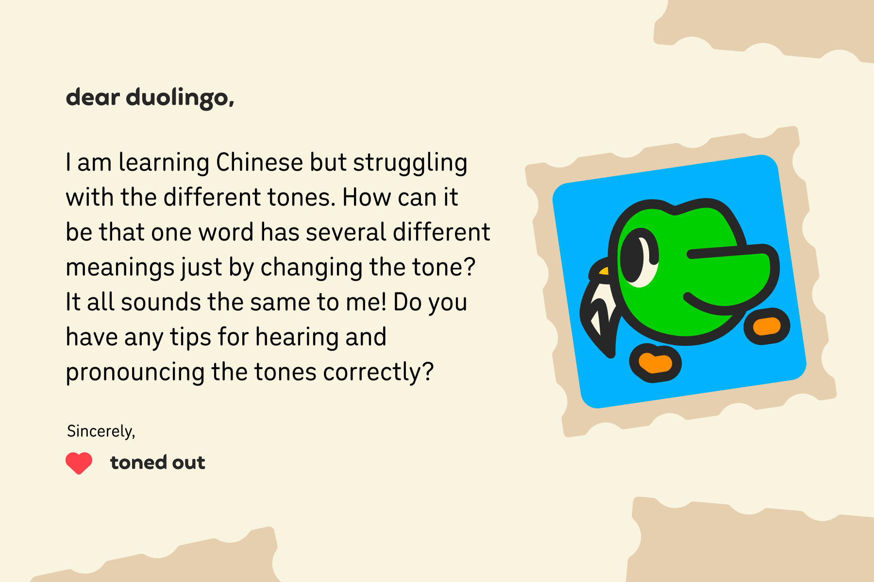 Illustration of a letter to Dear Duolingo that reads: Dear Duolingo, I am learning Chinese but struggling with the different tones. How can it be that one word has several different meanings just by changing the tone? It all sounds the same to me! Do you have any tips for hearing and pronouncing the tones correctly? Sincerely, Toned Out