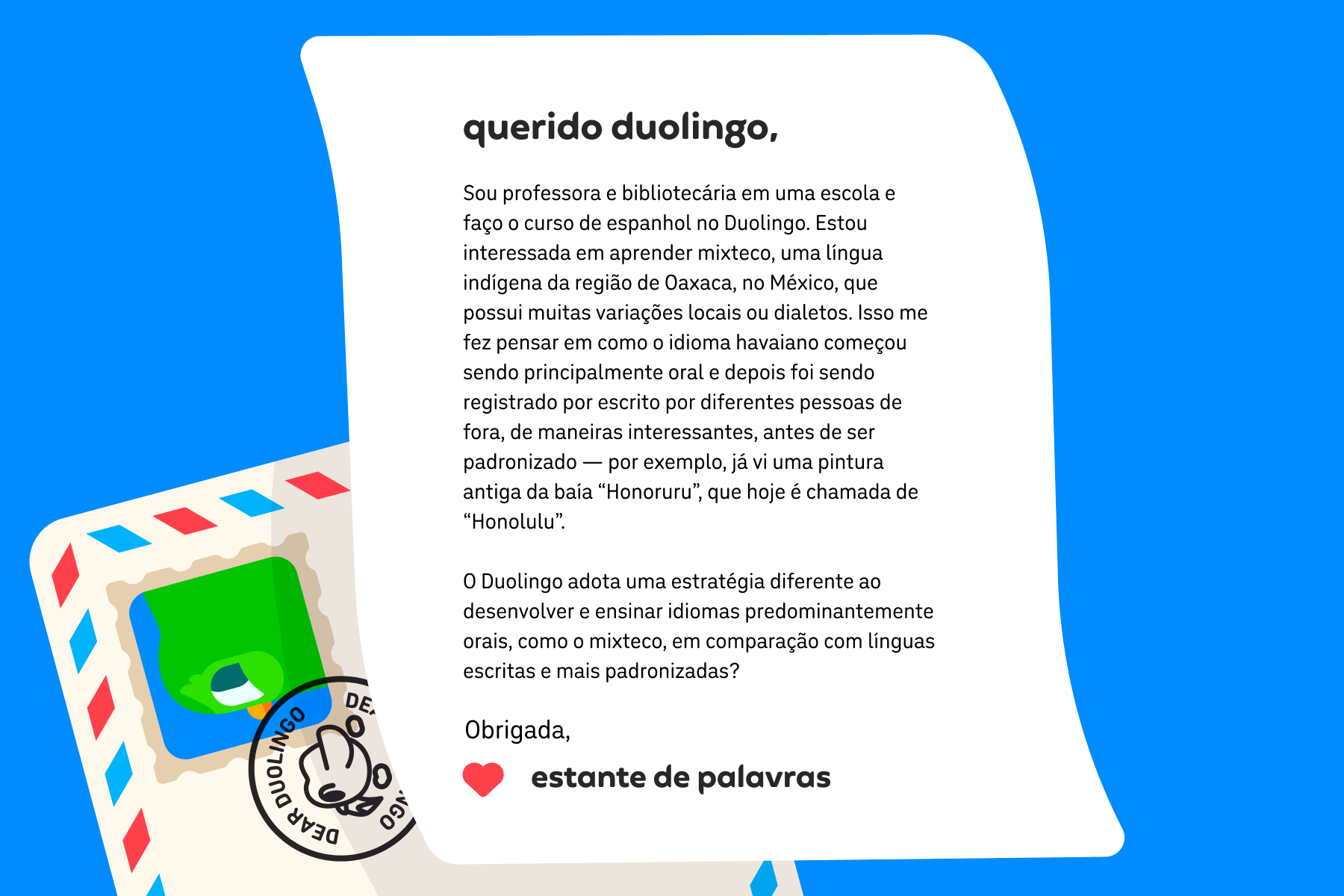 Ilustração de uma carta para Querido Duolingo que diz: Querido Duolingo, Sou professora e bibliotecária em uma escola e faço o curso de espanhol no Duolingo. Estou interessada em aprender mixteco, uma língua indígena da região de Oaxaca, no México, que possui muitas variações locais ou dialetos. Isso me fez pensar em como o idioma havaiano começou sendo principalmente oral e depois foi sendo registrado por escrito por diferentes pessoas de fora, de maneiras interessantes, antes de ser padronizado — por exemplo, já vi uma pintura antiga da baía "Honoruru", que hoje é chamada de "Honolulu".  O Duolingo adota uma estratégia diferente ao desenvolver e ensinar idiomas predominantemente orais, como o mixteco, em comparação com línguas escritas e mais padronizadas? Obrigada, Estante de Palavras