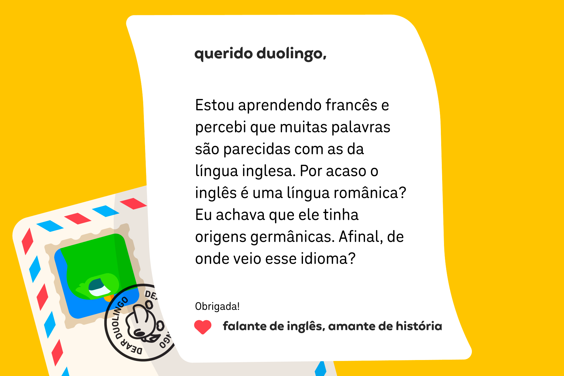 Ilustração de uma carta para a coluna que diz: Querido Duolingo, Estou aprendendo francês e percebi que muitas palavras são parecidas com as da língua inglesa. Por acaso o inglês é uma língua românica? Eu achava que ele tinha origens germânicas. Afinal, de onde veio esse idioma? Obrigada! Falante de inglês, amante de história