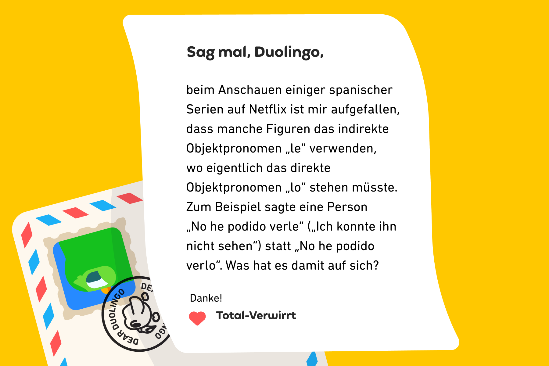 Illustration eines Briefes an „Sag mal, Duolingo“, auf dem steht: Sag mal, Duolingo, beim Anschauen einiger spanischer Serien auf Netflix ist mir aufgefallen, dass manche Figuren das indirekte Objektpronomen „le“ verwenden, wo eigentlich das direkte Objektpronomen „lo“ stehen müsste. Zum Beispiel sagte eine Person „No he podido verle“ („Ich konnte ihn nicht sehen“) statt „No he podido verlo“. Was hat es damit auf sich? Danke! Total-Verwirrt