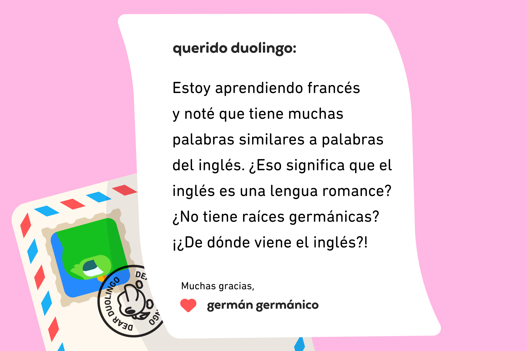 Ilustración de una carta dirigida a Querido Duolingo que dice “Querido Duolingo: estoy aprendiendo francés y noté que tiene muchas palabras similares a palabras del inglés. ¿Eso significa que el inglés es una lengua romance? ¿No tiene raíces germánicas? ¡¿De dónde viene el inglés?! Muchas gracias, Germán Germánico