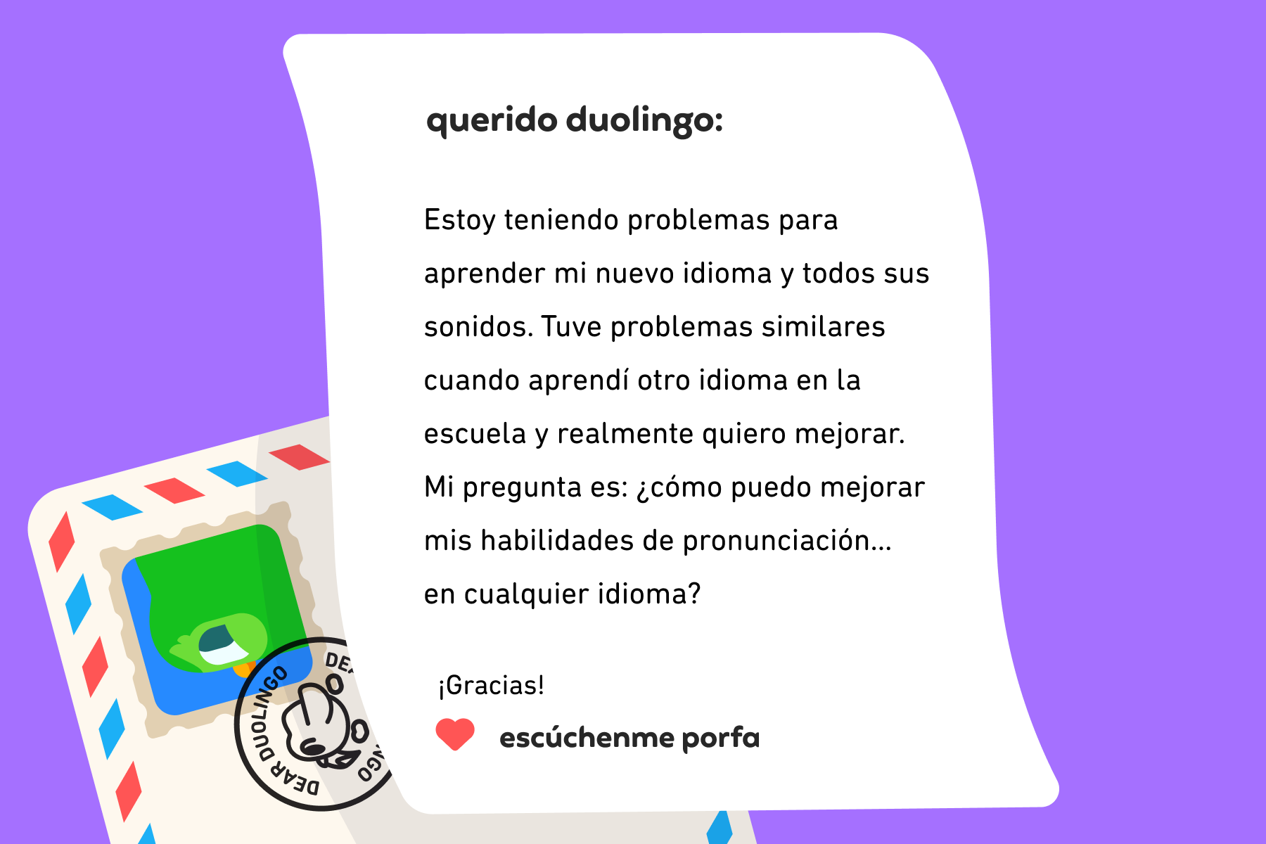 Ilustración de una carta dirigida a Querido Duolingo que dice: Querido Duolingo: Estoy teniendo problemas para aprender mi nuevo idioma y todos sus sonidos. Tuve problemas similares cuando aprendí otro idioma en la escuela y realmente quiero mejorar. Mi pregunta es: ¿cómo puedo mejorar mis habilidades de pronunciación… en cualquier idioma? ¡Gracias! Escúchenme porfa